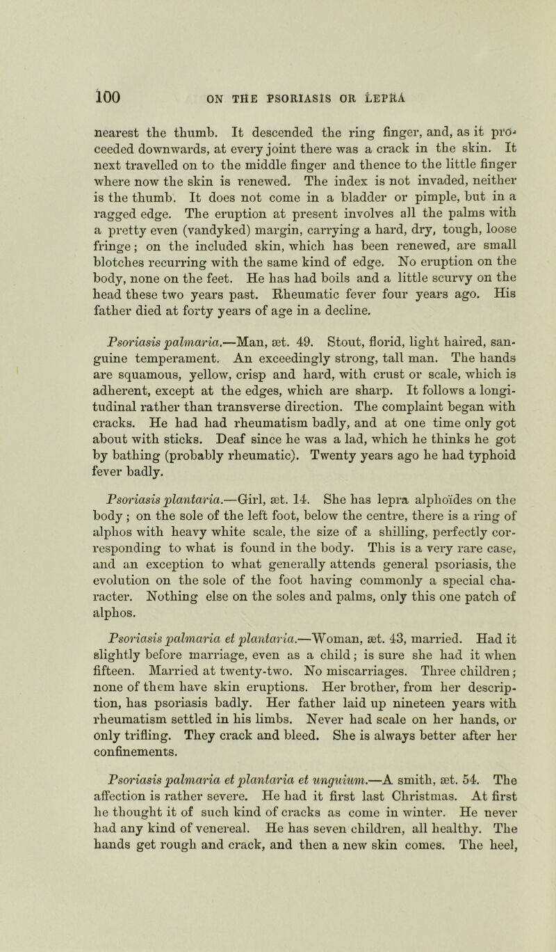 nearest tlie thumb. It descended the ring finger, and, as it pro-* ceeded downwards, at every joint there was a crack in the skin. It next travelled on to the middle finger and thence to the little finger where now the skin is renewed. The index is not invaded, neither is the thumb. It does not come in a bladder or pimple, but in a ragged edge. The eruption at present involves all the palms with a pretty even (vandyked) margin, carrying a hard, dry, tough, loose fringe; on the included skin, which has been renewed, are small blotches recurring with the same kind of edge. No eruption on the body, none on the feet. He has had boils and a little scurvy on the head these two years past. Rheumatic fever four years ago. His father died at forty years of age in a decline. Psoriasis palmaria.—Man, set. 49. Stout, florid, light haired, san- guine temperament. An exceedingly strong, tall man. The hands are squamous, yellow, crisp and hard, with crust or scale, which is adherent, except at the edges, which are sharp. It follows a longi- tudinal rather than transverse direction. The complaint began with cracks. He had had rheumatism badly, and at one time only got about with sticks. Deaf since he was a lad, which he thinks he got by bathing (probably rheumatic). Twenty years ago he had typhoid fever badly. Psoriasis plantaria.—Girl, set. 14. She has lepra alphoides on the body ; on the sole of the left foot, below the centre, there is a ring of alphos with heavy white scale, the size of a shilling, perfectly cor- responding to what is found in the body. This is a very rare case, and an exception to what generally attends general psoriasis, the evolution on the sole of the foot having commonly a special cha- racter. Nothing else on the soles and palms, only this one patch of alphos. Psoriasis palmaria et plantaria.—Woman, set. 43, married. Had it slightly before marriage, even as a child; is sure she had it when fifteen. Married at twenty-two. No miscarriages. Three children; none of them have skin eruptions. Her brother, from her descrip- tion, has psoriasis badly. Her father laid up nineteen years with rheumatism settled in his limbs. Never had scale on her hands, or only trifling. They crack and bleed. She is always better after her confinements. Psoriasis palmaria ei plantaria et unguium.—A smith, set. 54. The affection is rather severe. He had it first last Christmas. At first he thought it of such kind of cracks as come in winter. He never had any kind of venereal. He has seven children, all healthy. The hands get rough and crack, and then a new skin comes. The heel,