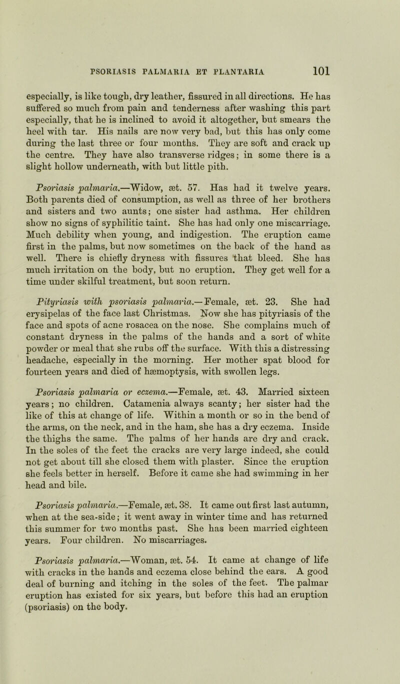 especially, is like tough, dry leather, fissured in all directions. He has sufiered so much from pain and tenderness after washing this part especially, that he is inclined to avoid it altogether, but smears the heel with tar. His nails are now very bad, but this has only come during the last three or four months. They are soft and crack up the centre. They have also transverse ridges; in some there is a slight hollow underneath, with but little pith. PsoHasis palmaria.—Widow, set. 57. Has had it twelve years. Both parents died of consumption, as well as three of her brothers and sisters and two aunts; one sister had asthma. Her children show no signs of syphilitic taint. She has had only one miscarriage. Much debiUty when young, and indigestion. The eruption came first in the palms, but now sometimes on the back of the hand as well. There is chiefly dryness with fissures that bleed. She has much irritation on the body, but no eruption. They get well for a time under skilful treatment, but soon return. Pityriasis with psoriasis paZmarm.—Female, set. 23. She had erysipelas of the face last Christmas. Now she has pityriasis of the face and spots of acne rosacea on the nose. She complains much of constant dryness in the palms of the hands and a sort of white powder or meal that she rubs off the surface. With this a distressing headache, especially in the morning. Her mother spat blood for fourteen years and died of haemoptysis, with swollen legs. Psoriasis palmaria or eczema.—Female, set. 43. Married sixteen years; no children. Catamenia always scanty; her sister had the like of this at change of life. Within a month or so in the bend of the arms, on the neck, and in the ham, she has a dry eczema. Inside the thighs the same. The palms of her hands are dry and crack. In the soles of the feet the cracks are very large indeed, she could not get about till she closed them with plaster. Since the eruption she feels better in herself. Before it came she had swimming in her head and bile. Psoriasis palmaria.—Female, set. 38. It came out first last autumn, when at the sea-side; it went away in winter time and has returned this summer for two months past. She has been married eighteen years. Four children. No miscarriages. Psoriasis palmaria.—Woman, set, 54. It came at change of life with cracks in the hands and eczema close behind the ears. A good deal of burning and itching in the soles of the feet. The palmar eruption has existed for six years, but before this had an eruption (psoriasis) on the body.