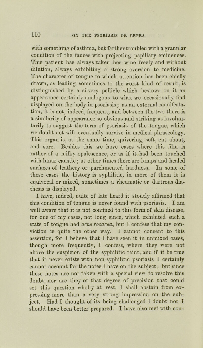 with something of asthma, but farther troubled with a granular condition of the fauces with projecting papillary eminences. This patient has always taken her wine freely and without dilution, always exhibiting a strong aversion to medicine. The character of tongue to which attention has been chiefly drawn, as leading sometimes to the worst kind of result, is distinguished by a silvery pellicle which bestows on it an appearance certainly analogous to what we occasionally And displayed on the body in psoriasis; as an external manifesta- tion, it is not, indeed, frequent, and between the two there is a similarity of appearance so obvious and striking as involun- tarily to suggest the term of psoriasis of the tongue, which we doubt not will eventually survive in medical phraseology. This organ is, at the same time, quivering, soft, cut about, and sore. Besides this we have cases where this film is rather of a milky opalescence, or as if it had been touched with lunar caustic ; at other times there are lumps and healed surfaces of leathery or parchmented hardness. In some of these cases the history is syphilitic, in more of them it is equivocal or mixed, sometimes a rheumatic or dartrous dia- thesis is displayed. I have, indeed, quite of late heard it stoutly aflarmed that this condition of tongue is never found with psoriasis. I am well aware that it is not confined to this form of skin disease, for one of my cases, not long since, which exhibited such a state of tongue had acne rosacea^ but I confess that my con- viction is quite the other way. I cannot consent to this assertion, for I believe that I have seen it in unmixed cases, though more frequently, I confess, where they w^ere not above the suspicion of the syphilitic taint, and if it be true that it never exists with non-syphilitic psoriasis I certainly cannot account for the notes I have on the subject; but since these notes are not taken with a special view to resolve this A doubt, nor are they of that degree of precision that could set this question wholly at rest, I shall abstain from ex- pressing more than a very strong impression on the sub- ject. Had I thought of its being challenged I doubt not I should have been better prepared. I have also met with con-