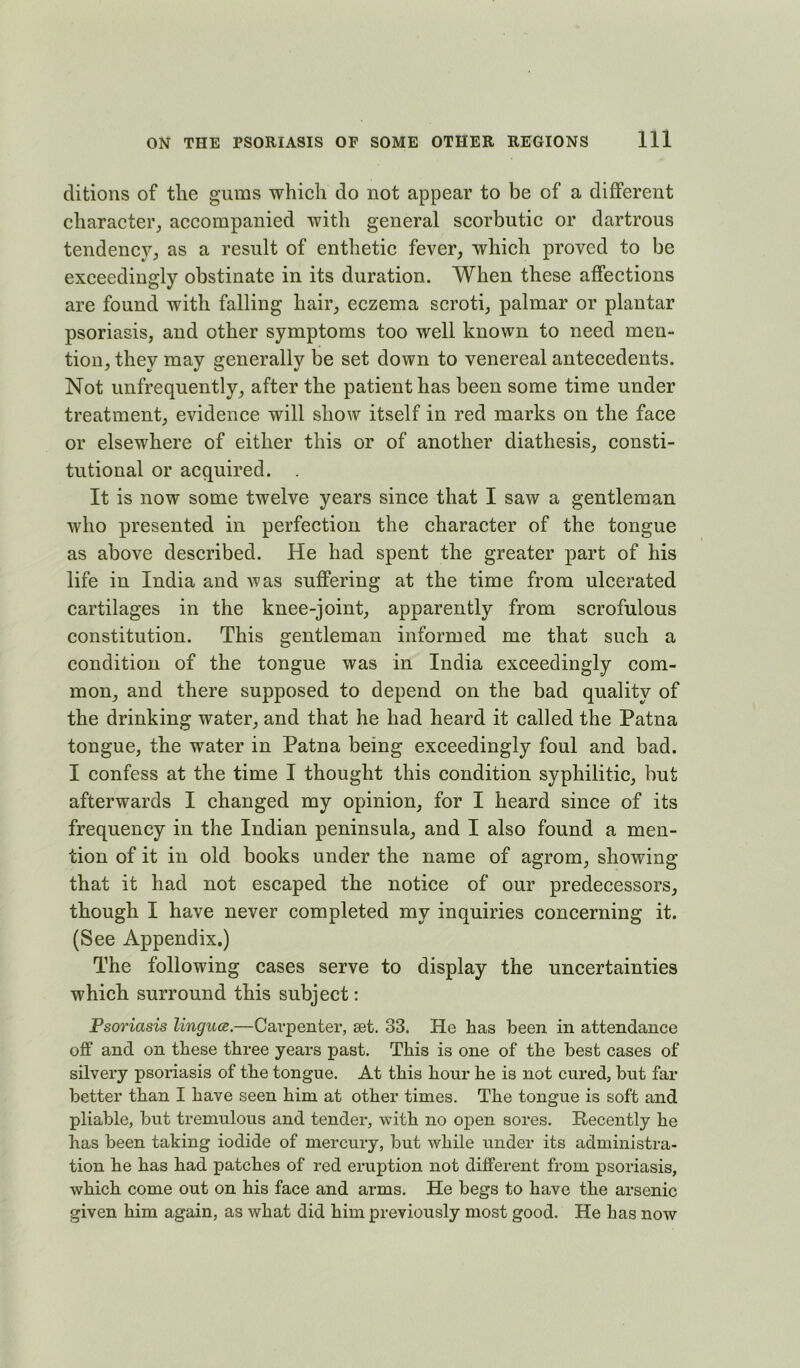 ditions of the gums which do not appear to be of a different character^ accompanied with general scorbutic or dartrous tendency, as a result of enthetic fever, which proved to be exceedingly obstinate in its duration. When these affections are found with falling hair, eczema scroti, palmar or plantar psoriasis, and other symptoms too well known to need men- tion, they may generally be set down to venereal antecedents. Not unfrequently, after the patient has been some time under treatment, evidence will show itself in red marks on the face or elsewhere of either this or of another diathesis, consti- tutional or acquired. . It is now some twelve years since that I saw a gentleman who presented in perfection the character of the tongue as above described. He had spent the greater part of his life in India and was suffering at the time from ulcerated cartilages in the knee-joint, apparently from scrofulous constitution. This gentleman informed me that such a condition of the tongue was in India exceedingly com- mon, and there supposed to depend on the bad quality of the drinking water, and that he had heard it called the Patna tongue, the water in Patna being exceedingly foul and bad. I confess at the time I thought this condition syphilitic, but afterwards I changed my opinion, for I heard since of its frequency in the Indian peninsula, and I also found a men- tion of it in old books under the name of agrom, showing that it had not escaped the notice of our predecessors, though I have never completed my inquiries concerning it. (See Appendix.) The following cases serve to display the uncertainties which surround this subject: Psoriasis lingua.—Carpenter, set. 33. He has been in attendance off and on these three years past. This is one of the best cases of silvery psoriasis of the tongue. At this hour he is not cured, but far better than I have seen him at other times. The tongue is soft and pliable, but tremulous and tender, with no open sores. E-ecently he has been taking iodide of mercury, but while under its administra- tion he has had patches of red eruption not different from psoriasis, which come out on his face and arms. He begs to have the arsenic given him again, as what did him previously most good. He has now