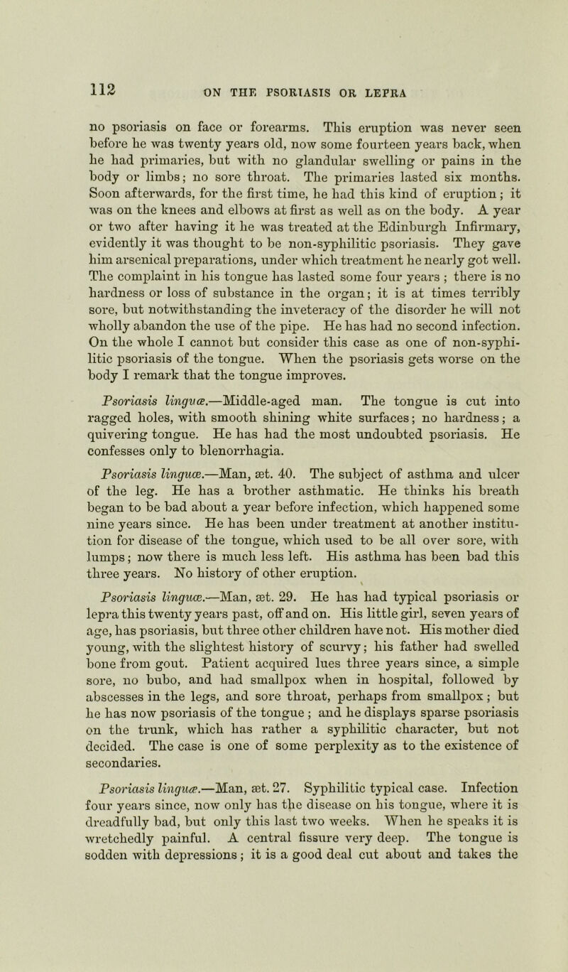 no psoriasis on face or forearms. This eruption was never seen before he was twenty years old, now some fourteen years back, when he had primaries, but with no glandular swelling or pains in the body or limbs; no sore throat. The primaries lasted six months. Soon afterwards, for the first time, he had this kind of eruption; it was on the knees and elbows at first as well as on the body. A year or two after having it he was treated at the Edinburgh Infirmary, evidently it was thought to be non-syphilitic psoriasis. They gave him arsenical preparations, under which treatment he nearly got well. The complaint in his tongue has lasted some four years ; there is no hardness or loss of substance in the organ; it is at times terribly sore, but notwithstanding the inveteracy of the disorder he will not wholly abandon the use of the pipe. He has had no second infection. On the whole I cannot but consider this case as one of non-syphi- litic psoriasis of the tongue. When the psoriasis gets worse on the body I remark that the tongue improves. Psoriasis lingvce.—Middle-aged man. The tongue is cut into ragged holes, with smooth shining white surfaces; no hardness; a quivering tongue. He has had the most undoubted psoriasis. He confesses only to blenorrhagia. Psoriasis linguoe.—Man, set. 40. The subject of asthma and ulcer of the leg. He has a brother asthmatic. He thinks his breath began to be bad about a year before infection, which happened some nine years since. He has been under treatment at another institu- tion for disease of the tongue, which used to be all over sore, with lumps; now there is much less left. His asthma has been bad this three years. No history of other eruption. Psoriasis linguce.—Man, set. 29. He has had typical psoriasis or lepra this twenty years past, off and on. His little girl, seven years of age, has psoriasis, but three other children have not. His mother died young, with the slightest history of scurvy; his father had swelled bone from gout. Patient acquired lues three years since, a simple sore, no bubo, and had smallpox when in hospital, followed by abscesses in the legs, and sore throat, perhaps from smallpox; but he has now psoriasis of the tongue ; and he displays sparse psoriasis on the trunk, which has rather a syphilitic character, but not decided. The case is one of some perplexity as to the existence of secondaries. Psoriasis lingua’.—Man, ast. 27. Syphilitic typical case. Infection four years since, now only has the disease on his tongue, where it is dreadfully bad, but only this last two weeks. When he speaks it is wretchedly painful. A central fissure very deep. The tongue is sodden with depressions; it is a good deal cut about and takes the