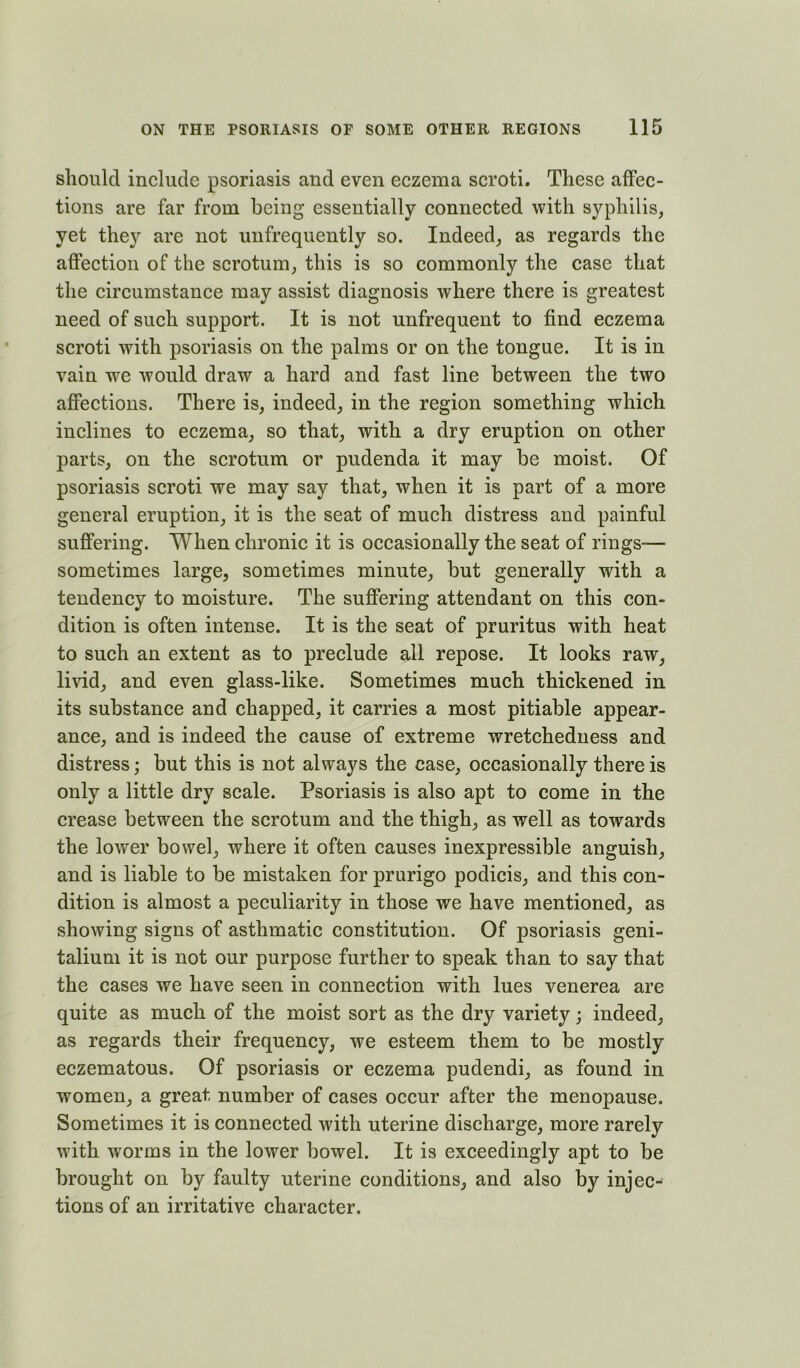 should include psoriasis and even eczema scroti. These affec- tions are far from being essentially connected with syphilis, yet they are not unfrequently so. Indeed, as regards the affection of the scrotum, this is so commonly the case that the circumstance may assist diagnosis where there is greatest need of such support. It is not unfrequent to find eczema scroti with psoriasis on the palms or on the tongue. It is in vain we would draw a hard and fast line between the two affections. There is, indeed, in the region something which inclines to eczema, so that, with a dry eruption on other parts, on the scrotum or pudenda it may be moist. Of psoriasis scroti we may say that, when it is part of a more general eruption, it is the seat of much distress and painful suffering. When chronie it is occasionally the seat of rings— sometimes large, sometimes minute, but generally with a tendency to moisture. The suffering attendant on this con- dition is often intense. It is the seat of pruritus with heat to such an extent as to preclude all repose. It looks raw, livid, and even glass-like. Sometimes much thickened in its substance and chapped, it carries a most pitiable appear- ance, and is indeed the cause of extreme wretchedness and distress; but this is not always the case, occasionally there is only a little dry scale. Psoriasis is also apt to come in the crease between the scrotum and the thigh, as well as towards the lower bowel, where it often causes inexpressible anguish, and is liable to be mistaken for prurigo podicis, and this con- dition is almost a peculiarity in those we have mentioned, as showing signs of asthmatic constitution. Of psoriasis geni- talium it is not our purpose further to speak than to say that the cases we have seen in connection with lues venerea are quite as much of the moist sort as the dry variety; indeed, as regards their frequency, we esteem them to be mostly eczematous. Of psoriasis or eczema pudendi, as found in women, a great number of cases occur after the menopause. Sometimes it is connected with uterine discharge, more rarely with worms in the lower bowel. It is exceedingly apt to be brought on by faulty uterine conditions, and also by injec- tions of an irritative character.