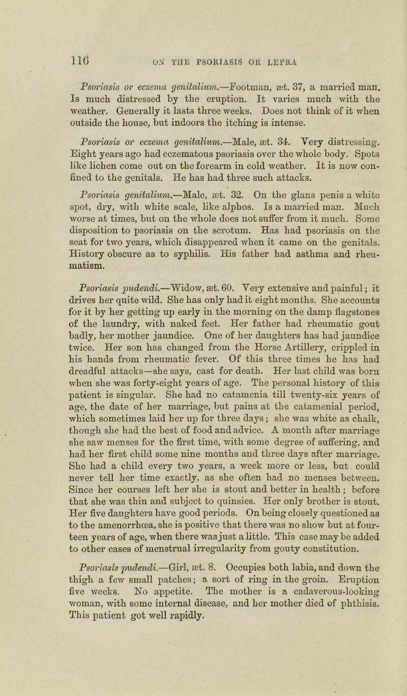 IIG Psoriasis or eczema genitalium.—Footman, a;t. 37, a married man. Is mucli distressed by the eruption. It varies much with the weather. Generally it lasts three weeks. Does not think of it when outside the house, but indoors the itching is intense. Psoriasis or eczema genitalium.—Male, mt. 34. Very distressing. Eight years ago had eczematous psoriasis over the whole body. Spots like lichen come out on the forearm in cold weather. It is now con- fined to the genitals. He has had three such attacks. Psoriasis genitalium.—Male, a3t. 32. On the glans penis a white spot, dry, with white scale, like alphos. Is a married man. Much worse at times, but on the whole does not suffer from it much. Some disposition to psoriasis on the scrotum. Has had psoriasis on the seat for two years, which disappeared when it came on the genitals. History obscure as to syphilis. His father had asthma and rheu- matism. Psoriasis pudendi.—Widow, set. 60. Very extensive and painful; it drives her quite wild. She has only had it eight months. She accounts for it by her getting up early in the morning on the damp flagstones of the laundry, with naked feet. Her father had rheumatic gout badly, her mother jaundice. One of her daughters has had jaundice twice. Her son has changed from the Horse Artillery, crippled in his hands from rheumatic fever. Of this three times he has had dreadful attacks—she says, cast for death. Her last child was born when she was forty-eight years of age. The personal history of this patient is singular. She had no catamenia till twenty-six years of age, the date of her marriage, but pains at the catamenial period, which sometimes laid her uj) for three days; she was white as chalk, though she had the best of food and advice. A month after marriage she saw menses for the first time, with some degree of sufiFering, and had her first child some nine months and three days after marriage. She had a child every two years, a week more or less, but could never tell her time exactly, as she often had no menses between. Since her courses left her she is stout and better in health; before that she was thin and subject to quinsies. Her only brother is stout. Her five daughters have good periods. On being closely questioned as to the amenorrhcea, she is positive that there was no show but at foim- teen years of age, when there was just a little. This case may be added to other cases of menstrual irregularity from gouty constitution. Psoriasis pudendi.—Girl, set. 8. Occupies both labia, and down the thigh a few small patches; a sort of ring in the groin. Eruption five weeks. Ho appetite. The mother is a cadaverous-looking woman, with some internal disease, and her mother died of phthisis. This patient got well rapidly.