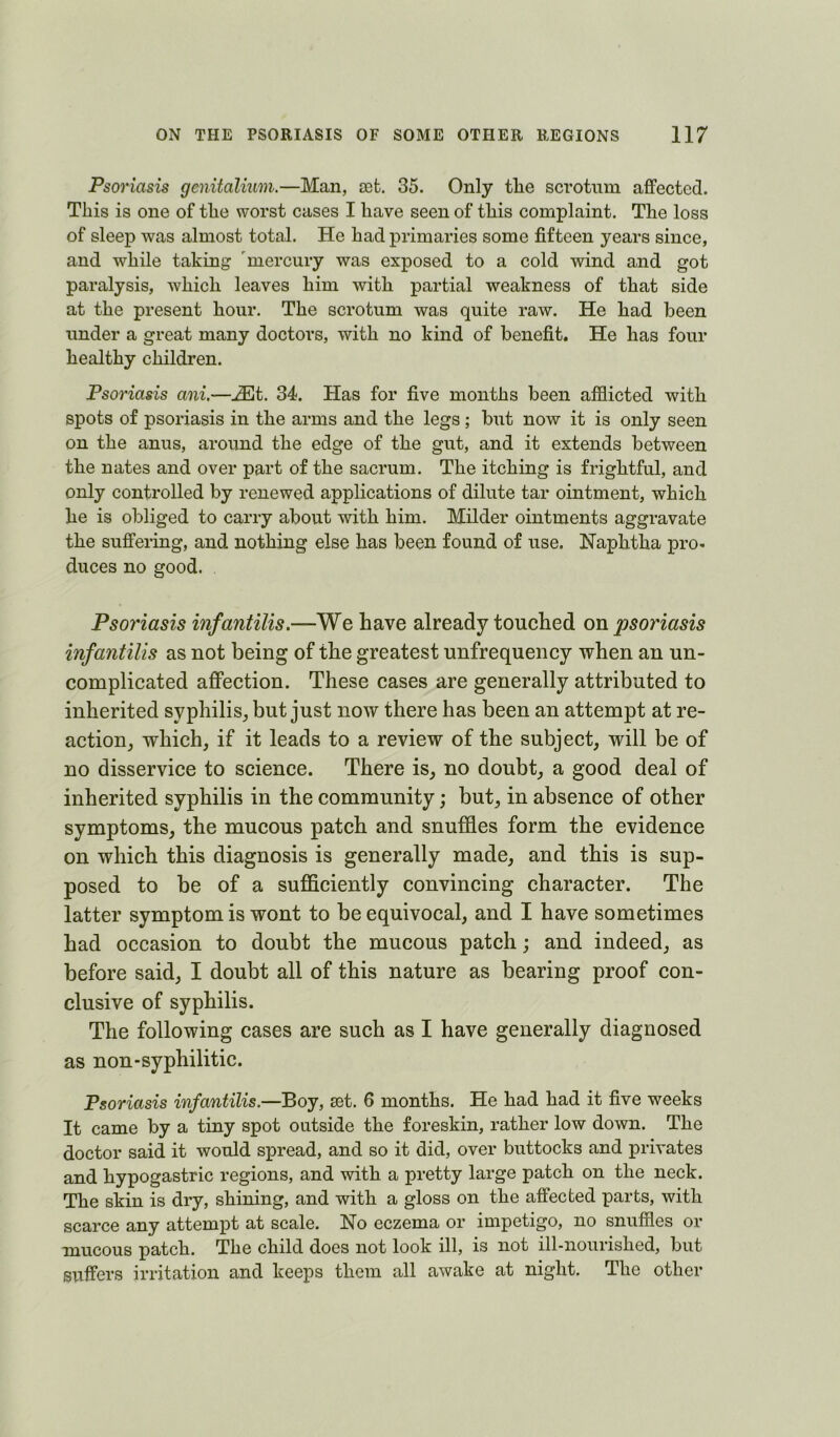 Psoriasis genitalium.—Man, a3fc. 35. Only tlie scrotum affected. This is one of the worst cases I have seen of this complaint. The loss of sleep was almost total. He had primaries some fifteen years since, and while taking mercury was exposed to a cold wind and got paralysis, which leaves him with partial weakness of that side at the present hour. The scrotum was quite raw. He had been under a great many doctors, with no kind of benefit. He has four healthy children. Psoriasis ani.—jEt. 34. Has for five months been afflicted with spots of psoriasis in the arms and the legs ; biit now it is only seen on the anus, around the edge of the gut, and it extends between the nates and over part of the sacrum. The itching is frightful, and only controlled by renewed applications of dilute tar ointment, which he is obliged to carry about with him. Milder ointments aggravate the suffering, and nothing else has been found of use. Naphtha pro* duces no good. Psoriasis infantilis.—We have already touehed on psoriasis infantilis as not being of the greatest unfrequency when an un- complicated affection. These cases are generally attributed to inherited syphilis^ but just now there has been an attempt at re- action^ which, if it leads to a review of the subject, will be of no disservice to science. There is, no doubt, a good deal of inherited syphilis in the community; but, in absence of other symptoms, the mucous patch and snuffles form the evidence on which this diagnosis is generally made, and this is sup- posed to be of a sufflciently convincing character. The latter symptom is wont to be equivocal, and I have sometimes bad occasion to doubt the mucous patch; and indeed, as before said, I doubt all of this nature as bearing proof con- clusive of syphilis. The following cases are such as I have generally diagnosed as non-syphilitic. Psoriasis infantilis.—Boy, set. 6 months. He had had it five weeks It came by a tiny spot outside the foreskin, rather low down. The doctor said it woffld spread, and so it did, over buttocks and privates and hypogastric regions, and with a pretty large patch on the neck. The skin is dry, shining, and with a gloss on the affected parts, with scarce any attempt at scale. No eczema or impetigo, no snuffles or mucous patch. The child does not look ill, is not ill-nourished, but suffers irritation and keeps them all awake at night. The other