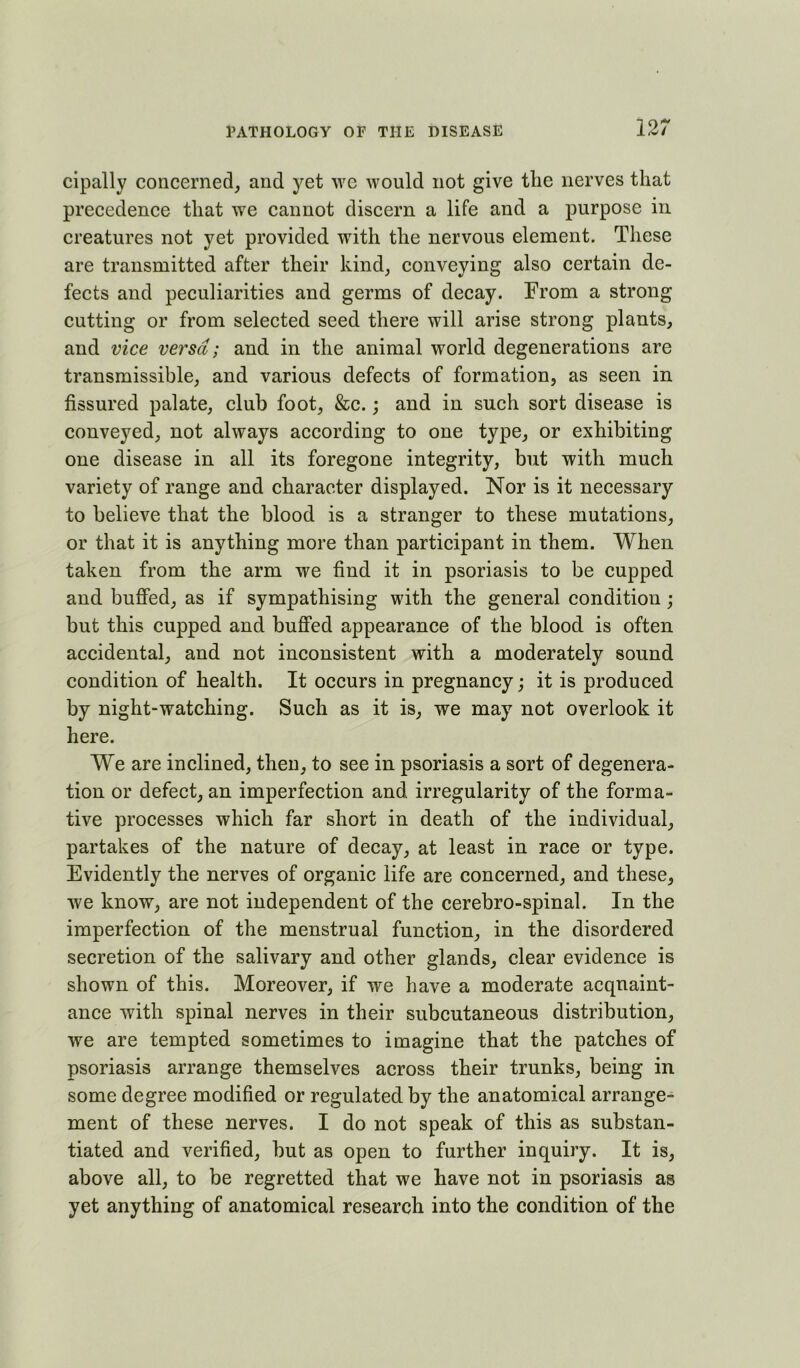 cipally concerned, and yet we would not give the nerves that precedence that we cannot discern a life and a purpose in creatures not yet provided with the nervous element. These are transmitted after their kind, conveying also certain de- fects and peculiarities and germs of decay. From a strong cutting or from selected seed there will arise strong plants, and vice versa; and in the animal world degenerations are transmissible, and various defects of formation, as seen in fissured palate, club foot, &c. j and in such sort disease is conveyed, not always according to one type, or exhibiting one disease in all its foregone integrity, but with much variety of range and character displayed. Nor is it necessary to believe that the blood is a stranger to these mutations, or that it is anything more than participant in them. When taken from the arm we find it in psoriasis to be cupped and buffed, as if sympathising with the general condition; but this cupped and buffed appearance of the blood is often accidental, and not inconsistent with a moderately sound condition of health. It occurs in pregnancy; it is produced by night-watching. Such as it is, we may not overlook it here. We are inclined, then, to see in psoriasis a sort of degenera- tion or defect, an imperfection and irregularity of the forma- tive processes which far short in death of the individual, partakes of the nature of decay, at least in race or type. Evidently the nerves of organic life are concerned, and these, we know, are not independent of the cerebro-spinal. In the imperfection of the menstrual function, in the disordered secretion of the salivary and other glands, clear evidence is shown of this. Moreover, if we have a moderate acquaint- ance with spinal nerves in their subcutaneous distribution, we are tempted sometimes to imagine that the patches of psoriasis arrange themselves across their trunks, being in some degree modified or regulated by the anatomical arrange- ment of these nerves. I do not speak of this as substan- tiated and verified, but as open to further inquiry. It is, above all, to be regretted that we have not in psoriasis as yet anything of anatomical research into the condition of the