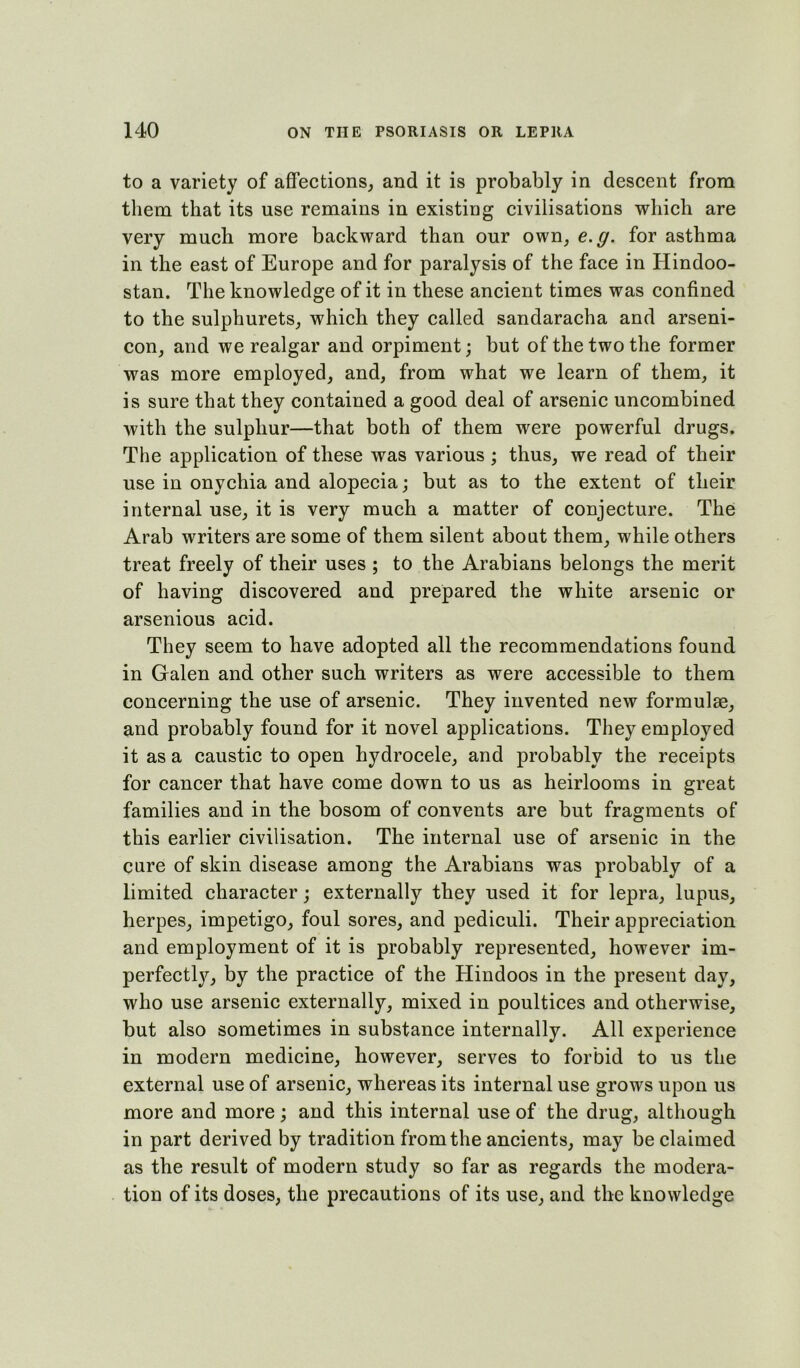 to a variety of aflfections, and it is probably in descent from them that its use remains in existing civilisations which are very much more backward than our own, e.g. for asthma in the east of Europe and for paralysis of the face in Hindoo- stan. The knowledge of it in these ancient times was confined to the sulphurets, which they called sandaracha and arseni- con, and we realgar and orpiment; but of the two the former was more employed, and, from what we learn of them, it is sure that they contained a good deal of arsenic uncombined with the sulphur—that both of them were powerful drugs. The application of these was various ; thus, we read of their use in onychia and alopecia; but as to the extent of their internal use, it is very much a matter of conjecture. The Arab writers are some of them silent about them, while others treat freely of their uses ; to the Arabians belongs the merit of having discovered and prepared the white arsenic or arsenious acid. They seem to have adopted all the recommendations found in Galen and other such writers as were accessible to them concerning the use of arsenic. They invented new formulae, and probably found for it novel applications. They employed it as a caustic to open hydrocele, and probably the receipts for cancer that have come down to us as heirlooms in great families and in the bosom of convents are but fragments of this earlier civilisation. The internal use of arsenic in the cure of skin disease among the Arabians was probably of a limited character; externally they used it for lepra, lupus, herpes, impetigo, foul sores, and pediculi. Their appreciation and employment of it is probably represented, however im- perfectly, by the practice of the Hindoos in the present day, who use arsenic externally, mixed in poultices and otherwise, but also sometimes in substance internally. All experience in modern medicine, however, serves to forbid to us the external use of arsenic, whereas its internal use grows upon us more and more; and this internal use of the drug, although in part derived by tradition from the ancients, may be claimed as the result of modern study so far as regards the modera- tion of its doses, the precautions of its use, and the knowledge