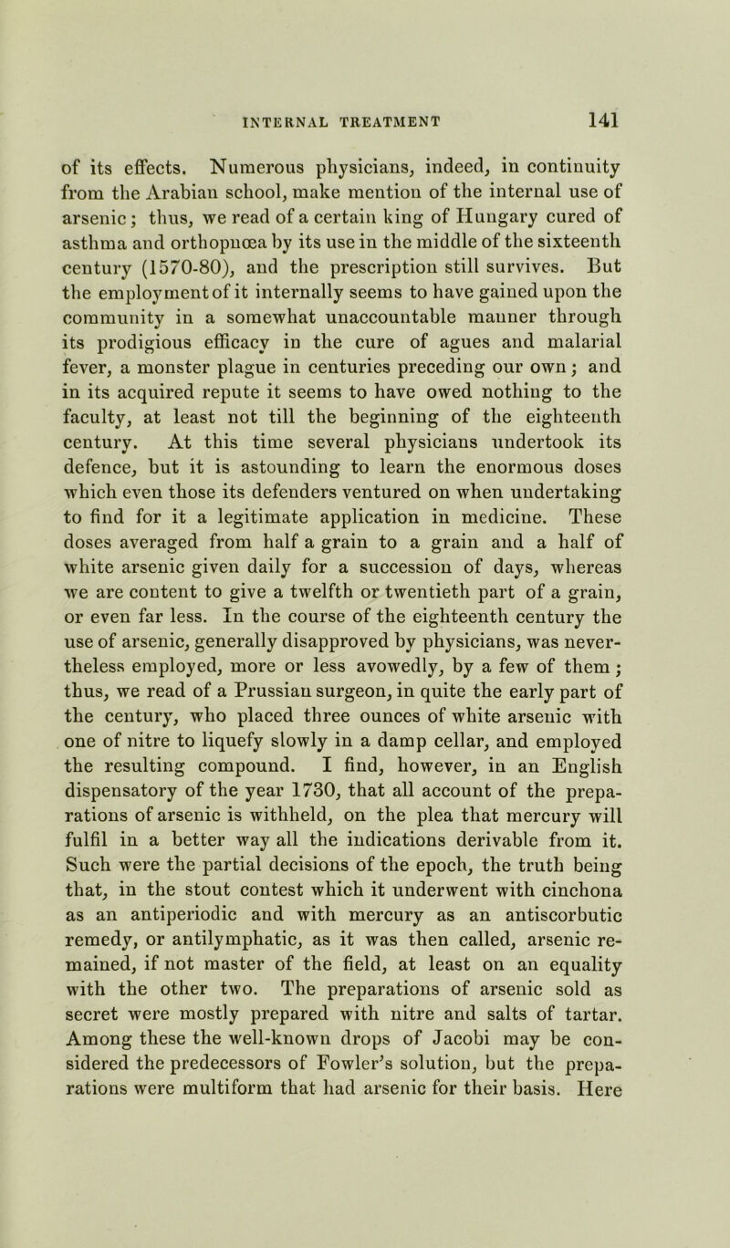 of its effects. Numerous physicians, indeed, in continuity from the Arabian school, make mention of the internal use of arsenic; thus, we read of a certain king of Hungary cured of asthma and ortbopnoea by its use in the middle of the sixteenth century (1570-80), and the prescription still survives. But the employment of it internally seems to have gained upon the community in a somewhat unaccountable manner through its prodigious efficacy in the cure of agues and malarial fever, a monster plague in centuries preceding our own; and in its acquired repute it seems to have owed nothing to the faculty, at least not till the beginning of the eighteenth century. At this time several physicians undertook its defence, but it is astounding to learn the enormous doses which even those its defenders ventured on when undertaking to find for it a legitimate application in medicine. These doses averaged from half a grain to a grain and a half of white arsenic given daily for a succession of days, whereas we are content to give a twelfth or twentieth part of a grain, or even far less. In the course of the eighteenth century the use of arsenic, generally disapproved by physicians, was never- theless employed, more or less avowedly, by a few of them ; thus, we read of a Prussian surgeon, in quite the early part of the century, who placed three ounces of white arsenic with one of nitre to liquefy slowly in a damp cellar, and employed the resulting compound. I find, however, in an English dispensatory of the year 1730, that all account of the prepa- rations of arsenic is withheld, on the plea that mercury will fulfil in a better way all the indications derivable from it. Such were the partial decisions of the epoch, the truth being that, in the stout contest which it underwent with cinchona as an antiperiodic and with mercury as an antiscorbutic remedy, or antilymphatic, as it was then called, arsenic re- mained, if not master of the field, at least on an equality with the other two. The preparations of arsenic sold as secret were mostly prepared with nitre and salts of tartar. Among these the well-known drops of Jacobi may be con- sidered the predecessors of Eowler^s solution, but the prepa- rations were multiform that had arsenic for their basis. Here