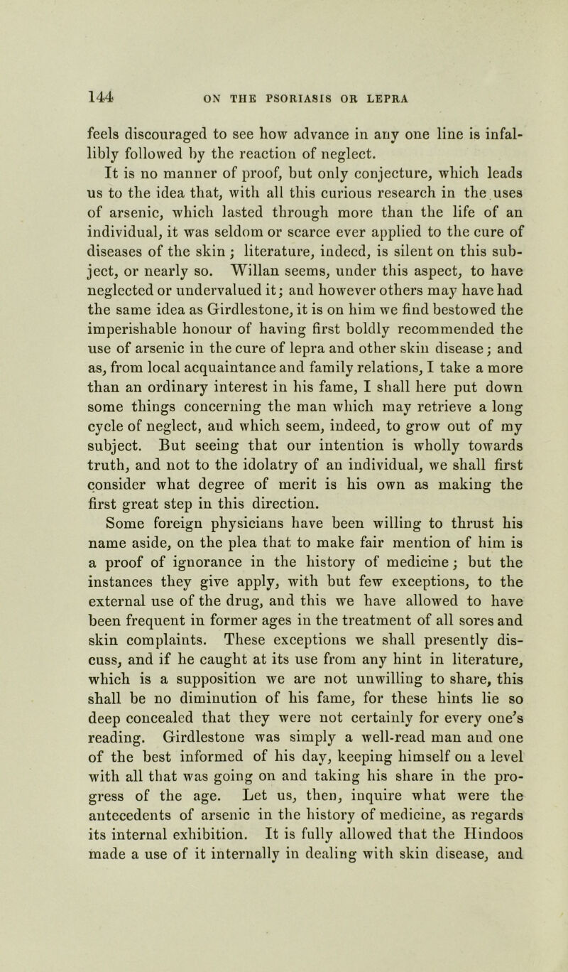 feels discouraged to see how advance in any one line is infal- libly followed by the reaction of neglect. It is no manner of proof, but only conjecture, which leads us to the idea that, with all this curious research in the uses of arsenic, which lasted through more than the life of an individual, it was seldom or scarce ever applied to the cure of diseases of the skin ; literature, indeed, is silent on this sub- ject, or nearly so. Willan seems, under this aspect, to have neglected or undervalued it; and however others may have had the same idea as Girdlestone, it is on him we find bestowed the imperishable honour of having first boldly recommended the use of arsenic in the cure of lepra and other skin disease; and as, from local acquaintance and family relations, I take a more than an ordinary interest in his fame, I shall here put down some things concerning the man which may retrieve a long cycle of neglect, and which seem, indeed, to grow out of my subject. But seeing that our intention is wholly towards truth, and not to the idolatry of an individual, we shall first consider what degree of merit is his own as making the first great step in this direction. Some foreign physicians have been willing to thrust his name aside, on the plea that to make fair mention of him is a proof of ignorance in the history of medicine; but the instances they give apply, with but few exceptions, to the external use of the drug, and this we have allowed to have been frequent in former ages in the treatment of all sores and skin complaints. These exceptions we shall presently dis- cuss, and if he caught at its use from any hint in literature, which is a supposition we are not unwilling to share, this shall be no diminution of his fame, for these hints lie so deep concealed that they were not certainly for every one's reading. Girdlestone was simply a well-read man and one of the best informed of his day, keeping himself on a level with all that was going on and taking his share in the pro- gress of the age. Let us, then, inquire what were the antecedents of arsenic in the history of medicine, as regards its internal exhibition. It is fully allowed that the Hindoos made a use of it internally in dealing with skin disease, and