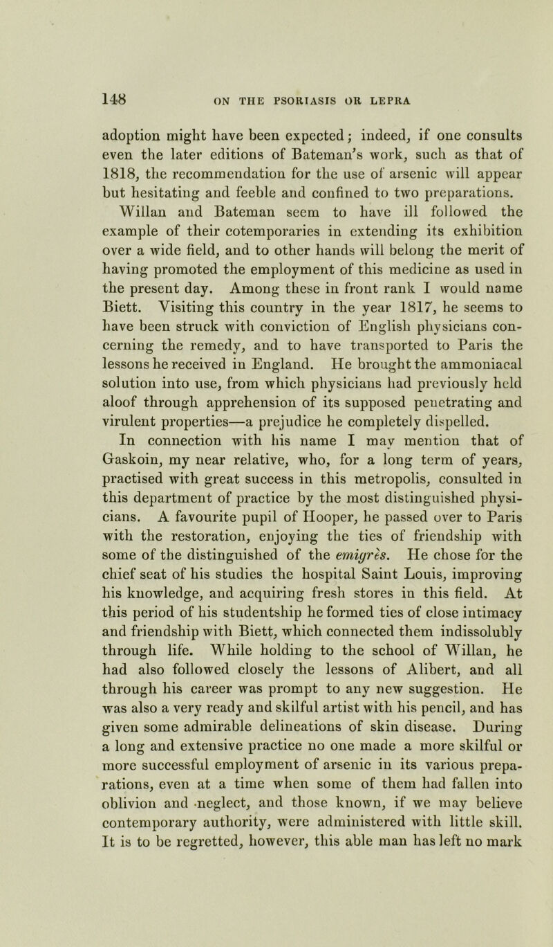 adoption might have been expected; indeed^ if one consults even the later editions of Bateman's work, such as that of 1818, the recommendation for the use of arsenic will appear but hesitating and feeble and confined to two preparations. Willan and Bateman seem to have ill followed the example of their cotemporaries in extending its exhibition over a wide field, and to other hands will belong the merit of having promoted the employment of this medicine as used in the present day. Among these in front rank I would name Biett. Visiting this country in the year 1817, he seems to have been struck with conviction of English physicians con- cerning the remedy, and to have transported to Paris the lessons he received in England. He brought the ammoniacal solution into use, from which physicians had previously held aloof through apprehension of its supposed penetrating and virulent properties—a prejudice he completely dispelled. In connection with his name I may mention that of Gaskoin, my near relative, who, for a long term of years, practised with great success in this metropolis, consulted in this department of practice by the most distinguished physi- cians. A favourite pupil of Hooper, he passed over to Paris with the restoration, enjoying the ties of friendship with some of the distinguished of the emigres. He chose for the chief seat of his studies the hospital Saint Louis, improving his knowledge, and acquiring fresh stores in this field. At this period of his studentship he formed ties of close intimacy and friendship with Biett, which connected them indissolubly through life. While holding to the school of Willan, he had also followed closely the lessons of Alibert, and all through his career was prompt to any new suggestion. He was also a very ready and skilful artist with his pencil, and has given some admirable delineations of skin disease. During a long and extensive practice no one made a more skilful or more successful employment of arsenic in its various prepa- rations, even at a time when some of them had fallen into oblivion and -neglect, and those known, if we may believe contemporary authority, were administered with little skill. It is to be regretted, however, this able man has left no mark