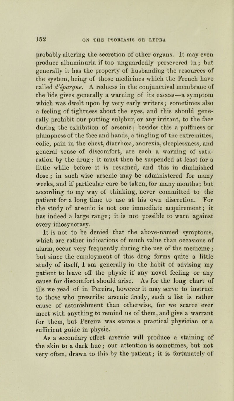 probably altering the secretion of other organs. It may even produce albuminuria if too unguardedly persevered in; but generally it has the property of husbanding the resources of the system, being of those medicines which the French have called d^epargne. A redness in the conjunctival membrane of the lids gives generally a warning of its excess—a symptom which was dwelt upon by very early writers; sometimes also a feeling of tightness about the eyes, and this should gene- rally prohibit our putting sulphur, or any irritant, to the face during the exhibition of arsenic; besides this a puffiness or plumpness of the face and hands, a tingling of the extremities, colic, pain in the chest, diarrhoea, anorexia, sleeplessness, and general sense of discomfort, are each a warning of satu- ration by the drug : it must then be suspended at least for a little while before it is resumed, and this in diminished dose; in such wise arsenic may be administered for many weeks, and if particular care be taken, for many months; but according to my way of thinking, never committed to the patient for a long time to use at his own discretion. For the study of arsenic is not one immediate acquirement; it has indeed a large range; it is not possible to warn against every idiosyncrasy. It is not to be denied that the above-named symptoms, which are rather indications of much value than occasions of alarm, occur very frequently during the use of the medicine ; but since the employment of this drug forms quite a little study of itself, I am generally in the habit of advising my patient to leave off the physic if any novel feeling or any cause for discomfort should arise. As for the long chart of ills we read of in Pereira, however it may serve to instruct to those who prescribe arsenic freely, such a list is rather cause of astonishment than otherwise, for we scarce ever meet with anything to remind us of them, and give a warrant for them, but Pereira was scarce a practical physician or a sufficient guide in physic. As a secondary effect arsenic will produce a staining of the skin to a dark hue; our attention is sometimes, but not very often, drawn to this by the patient; it is fortunately of