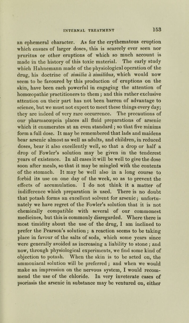 an ephemeral character. As for the erythematous eruption which ensues of larger doses^ this is scarcely ever seen nor pruritus or other eruptions of which so much account is made in the history of this toxic material. The early study which Hahnemann made of the physiological operation of the drug, his doctrine of similia a similibuSj which would now seem to be favoured by this production of eruptions on the skin, have been each powerful in engaging the attention of homoeopathic practitioners to them; and this rather exclusive attention on their part has not been barren of advantage to science, but we must not expect to meet these things every day; they are indeed of very rare occurrence. The precautions of our pharmacoepeia places all fluid preparations of arsenic which it enumerates at an even standard ; so that flve minims form a full dose. It may be remembered that lads and maidens bear arsenic almost as well as adults, and children, in reduced doses, bear it also excellently well, so that a drop or half a drop of Fowler’s solution may be given in the tenderest years of existence. In all cases it will be well to give the dose soon after meals, so that it may be mingled with the contents of the stomach. It may be well also in a long course to forbid its use on one day of the week, so as to prevent the effects of accumulation. I do not think it a matter of indifference which preparation is used. There is no doubt that potash forms an excellent solvent for arsenic; unfortu- nately we have regret of the Fowler’s solution that it is not chemically compatible with several of our commonest medicines, but this is commonly disregarded. Where there is most timidity about the use of the drug, I am inclined to prefer the Pearson’s solution; a reaction seems to be taking place in favour of the salts of soda, which some years since were generally avoided as increasing a liability to stone; and now, through physiological experiments, we find some kind of objection to potash. When the skin is to be acted on, the ammoniacal solution will be preferred; and when we would make an impression on the nervous system, I would recom- mend the use of the chloride. In very inveterate cases of psoriasis the arsenic in substance may be ventured on, either