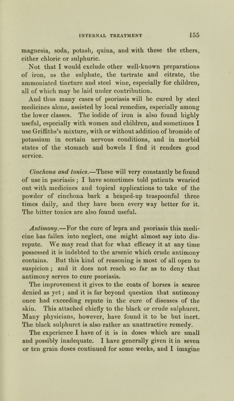 magnesia, soda, potash, quina, and with these the ethers, either chloric or sulphuric. Not that I would exclude other well-known preparations of iron, as the sulphate, the tartrate and citrate, the ammoniated tincture and steel wine, especially for children, all of which may be laid under contribution. And thus many cases of psoriasis will be cured by steel medicines alone, assisted by local remedies, especially among the lower classes. The iodide of iron is also found highly useful, especially with women and children, and sometimes I use Griffithses mixture, with or without addition of bromide of potassium in certain nervous conditions, and in morbid states of the stomach and bowels I find it renders good service. Cinchona and tonics,—These will very constantly be found of use in psoriasis; I have sometimes told patients wearied out with medicines and topical applications to take of the powder of cinchona bark a heaped-up teaspoonful three times daily, and they have been every way better for it. The bitter tonics are also found useful. Antimony.—For the cure of lepra and psoriasis this medi- cine has fallen into neglect, one might almost say into dis- repute. We may read that for what efficacy it at any time possessed it is indebted to the arsenic which crude antimony contains. But this kind of reasoning is most of all open to suspicion; and it does not reach so far as to deny that antimony serves to cure psoriasis. The improvement it gives to the coats of horses is scarce denied as yet; and it is far beyond question that antimony once had exceeding repute in the cure of diseases of the skin. This attached chiefiy to the black or crude sulphuret. Many physicians, however, have found it to be but inert. The black sulphuret is also rather an unattractive remedy. The experience I have of it is in doses which are small and possibly inadequate. I have generally given it in seven or ten grain doses continued for some weeks, and I imagine