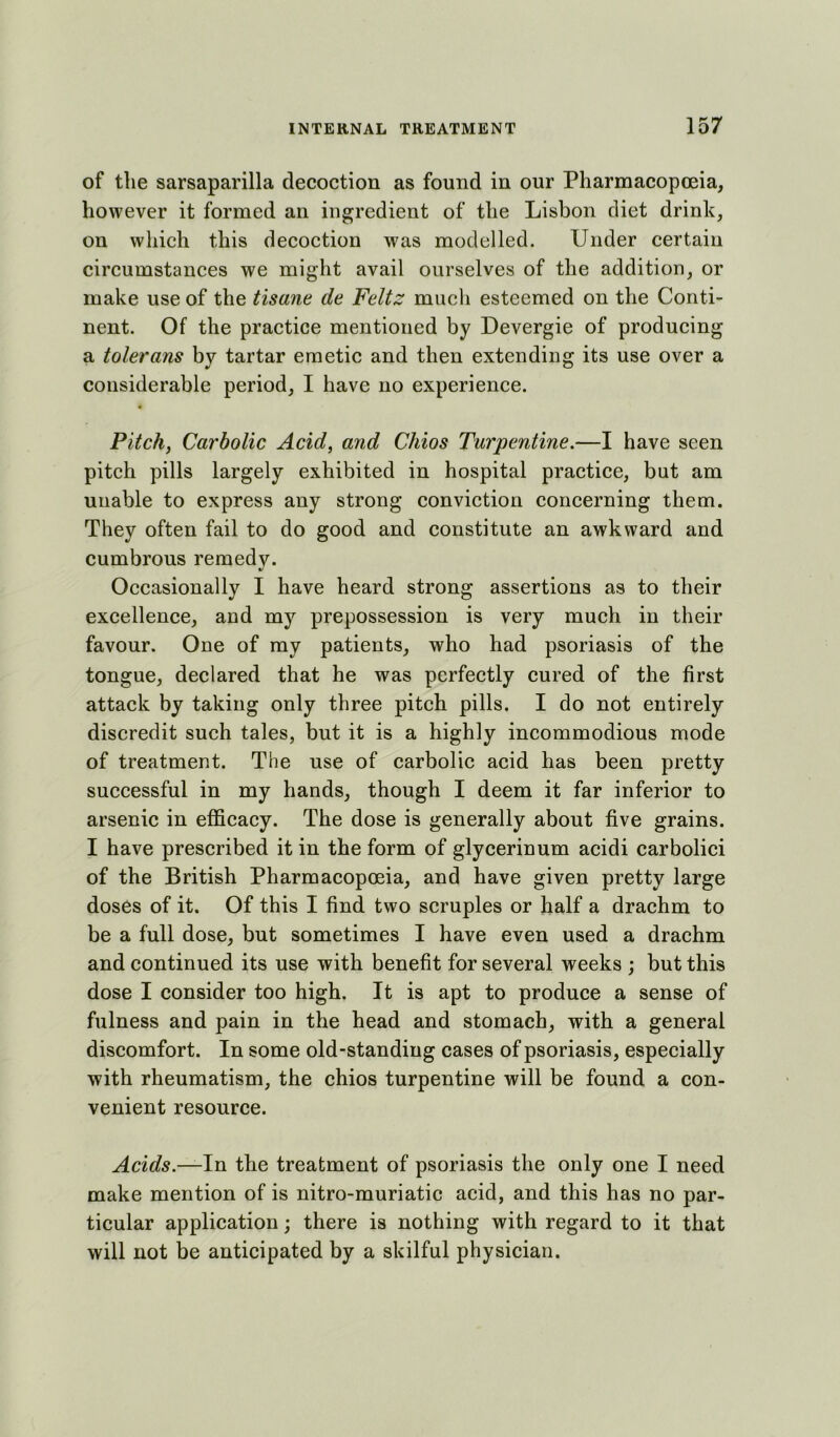 of the sarsaparilla decoction as found in our Pharmacopoeia, however it formed an ingredient of the Lisbon diet drink, on which this decoction was modelled. Under certain circumstances we might avail ourselves of the addition, or make use of the tisane de Feltz much esteemed on the Conti- nent. Of the practice mentioned by Devergie of producing a tolerans by tartar emetic and then extending its use over a considerable period, I have no experience. Pitch, Carbolic Acid, and Chios Turpentine.—I have seen pitch pills largely exhibited in hospital practice, but am unable to express any strong conviction concerning them. They often fail to do good and constitute an awkward and cumbrous remedv. %/ Occasionally I have heard strong assertions as to their excellence, and my prepossession is very much in their favour. One of my patients, who had psoriasis of the tongue, declared that he was perfectly cured of the first attack by taking only three pitch pills. I do not entirely discredit such tales, but it is a highly incommodious mode of treatment. The use of carbolic acid has been pretty successful in my hands, though I deem it far inferior to arsenic in efficacy. The dose is generally about five grains. I have prescribed it in the form of glycerinum acidi carbolici of the British Pharmacopoeia, and have given pretty large doses of it. Of this I find two scruples or half a drachm to be a full dose, but sometimes I have even used a drachm and continued its use with benefit for several weeks ; but this dose I consider too high. It is apt to produce a sense of fulness and pain in the head and stomach, with a general discomfort. In some old-standing cases of psoriasis, especially with rheumatism, the chios turpentine will be found a con- venient resource. Acids.—In the treatment of psoriasis the only one I need make mention of is nitro-muriatic acid, and this has no par- ticular application; there is nothing with regard to it that will not be anticipated by a skilful physician.