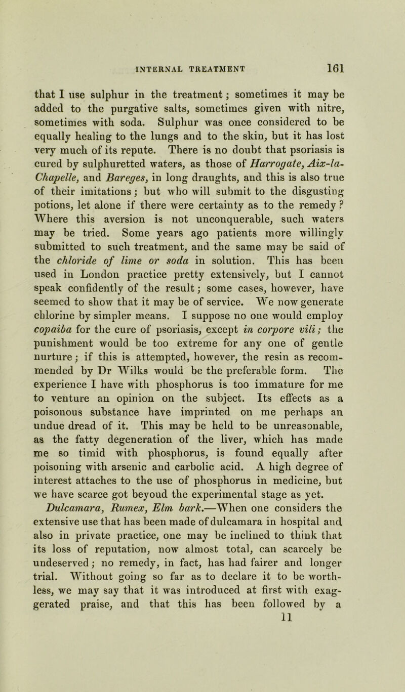 that 1 use sulphur in the treatment; sometimes it may be added to the purgative salts, sometimes given with nitre, sometimes with soda. Sulphur was once considered to be equally healing to the lungs and to the skin, but it has lost very much of its repute. There is no doubt that psoriasis is cured by sulphuretted waters, as those of Harrogate, Aix-la- Chapelle, and Bareges, in long draughts, and this is also true of their imitations; but who will submit to the disgusting potions, let alone if there were certainty as to the remedy ? Where this aversion is not unconquerable, such waters may be tried. Some years ago patients more willingly submitted to such treatment, and the same may be said of the chloride of lime or soda in solution. This has been used in London practice pretty extensively, but I cannot speak confidently of the result; some cases, however, have seemed to show that it may be of service. We now generate chlorine by simpler means. I suppose no one would employ copaiba for the cure of psoriasis, except in corpore vili; the punishment would be too extreme for any one of gentle nurture; if this is attempted, however, the resin as recom- mended by Dr Wilks would be the preferable form. The experience I have with phosphorus is too immature for me to venture an opinion on the subject. Its effects as a poisonous substance have imprinted on me perhaps an undue dread of it. This may be held to be unreasonable, as the fatty degeneration of the liver, which has made me so timid with phosphorus, is found equally after poisoning with arsenic and carbolic acid. A high degree of interest attaches to the use of phosphorus in medicine, but we have scarce got beyoud the experimental stage as yet. Dulcamara, Rumex, Elm bark.—When one considers the extensive use that has been made of dulcamara in hospital and also in private practice, one may be inclined to think that its loss of reputation, now almost total, can scarcely be undeserved; no remedy, in fact, has had fairer and longer trial. Without going so far as to declare it to be worth- less, we may say that it was introduced at first with exag- gerated praise, and that this has been followed by a 11