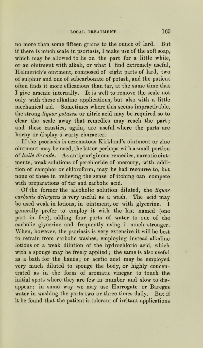 no more than some fifteen grains to the ounce of lard. But if there is much scale in psoriasis, I make use of the soft soap, which may be allowed to lie on the part for a little while, or an ointment with alkali, or what I find extremely useful, Helmerich^s ointment, composed of eight parts of lard, two of sulphur and one of subcarbonate of potash, and the patient often finds it more efficacious than tar, at the same time that I give arsenic internally. It is well to remove the scale not only with these alkaline applications, but also with a little mechanical aid. Sometimes where this seems impracticable, the strong liquor potassce or nitric acid may be required so to clear the scale away that remedies may reach the part; and these caustics, again, are useful where the parts are horny or display a warty character. If the psoriasis is eczematous Kirkland^s ointment or zinc ointment may be used, the latter perhaps with a small portion of huile de cade. As antipruriginous remedies, narcotic oint- ments, weak solutions of perchloride of mercury, with addi- tion of camphor or chloroform, may be had recourse to, but none of these in relieving the sense of itching can compete with preparations of tar and carbolic acid. Of the former the alcoholic solution diluted, the liquor car bonis deter gens is very useful as a wash. The acid may be used weak in lotions, in ointment, or with glycerine. I generally prefer to employ it with the last named (one part in five), adding four parts of water to one of the carbolic glycerine and frequently using it much stronger. When, however, the psoriasis is very extensive it will be best to refrain from earbolic washes, employing instead alkaline lotions or a weak dilution of the hydrochloric acid, which with a sponge may be freely applied; the same is also useful as a bath for the hands; or acetic acid may be employed very much diluted to sponge the body, or highly concen- trated as in the form of aromatic vinegar to touch the initial spots where they are few in number and slow to dis- appear ; in same way we may use Harrogate or Bareges water in washing the parts two or three times daily. But if it be found that the patient is tolerant of irritant applications