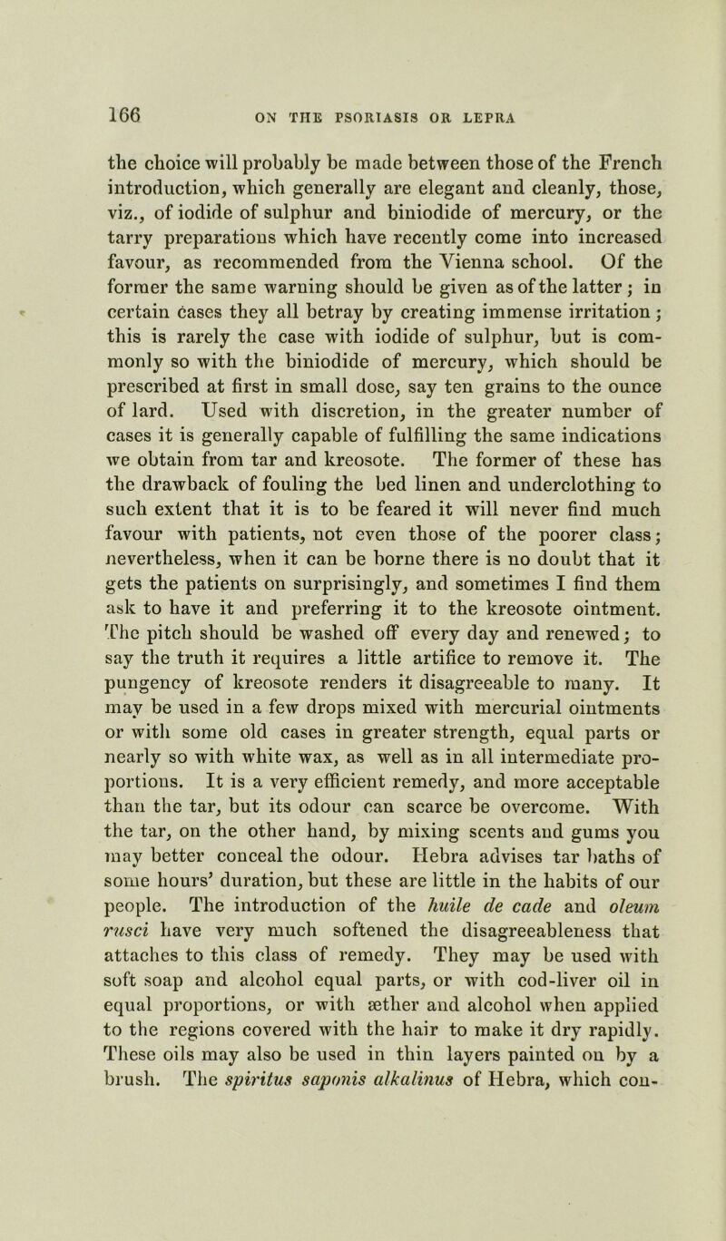 the choice will probably be made between those of the French introduction, which generally are elegant and cleanly, those, viz., of iodide of sulphur and biniodide of mercury, or the tarry preparations which have recently come into increased favour, as recommended from the Vienna school. Of the former the same warning should be given as of the latter; in certain cases they all betray by creating immense irritation; this is rarely the case with iodide of sulphur, but is com- monly so with the biniodide of mercury, which should be prescribed at first in small dose, say ten grains to the ounce of lard. Used with discretion, in the greater number of cases it is generally capable of fulfilling the same indications we obtain from tar and kreosote. The former of these has the drawback of fouling the bed linen and underclothing to such extent that it is to be feared it will never find much favour with patients, not even those of the poorer class; nevertheless, when it can be borne there is no doubt that it gets the patients on surprisingly, and sometimes I find them ask to have it and preferring it to the kreosote ointment. The pitch should be washed off every day and renewed; to say the truth it requires a little artifice to remove it. The pungency of kreosote renders it disagreeable to many. It may be used in a few drops mixed with mercurial ointments or with some old cases in greater strength, equal parts or nearly so with white wax, as well as in all intermediate pro- portions. It is a very efficient remedy, and more acceptable than the tar, but its odour can scarce be overcome. With the tar, on the other hand, by mixing scents and gums you may better conceal the odour. Hebra advises tar baths of some hours^ duration, but these are little in the habits of our people. The introduction of the huile de cade and oleum rusci have very much softened the disagreeableness that attaches to this class of remedy. They may be used with soft soap and alcohol equal parts, or with cod-liver oil in equal proportions, or with aether and alcohol when applied to the regions covered with the hair to make it dry rapidly. These oils may also be used in thin layers painted on by a brush. The spiritus saponis alkalinus of Hebra, which con-