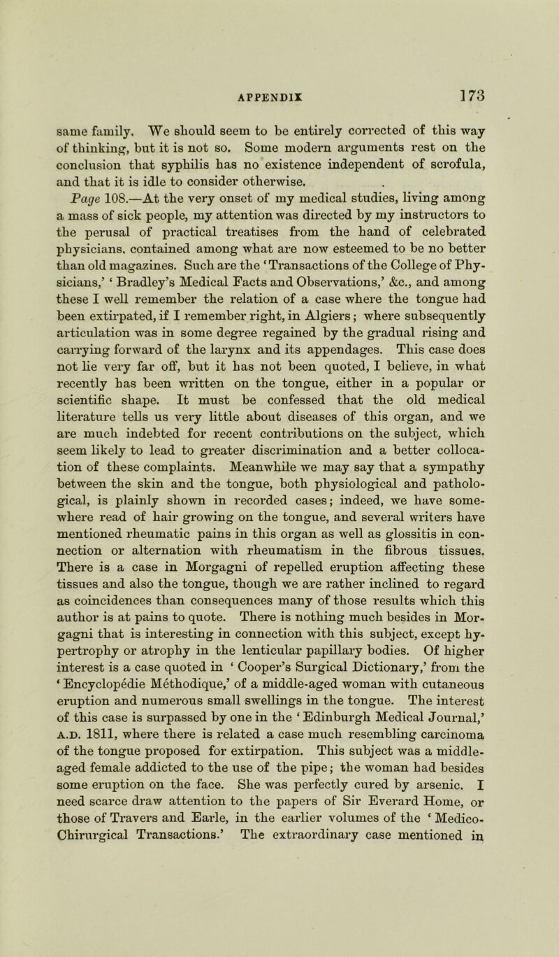 same family. We sliould seem to be entirely corrected of this way of thinkinjo^, but it is not so. Some modern arguments rest on the conclusion that syphilis has no existence independent of scrofula, and that it is idle to consider otherwise. Page 108.—At the very onset of my medical studies, living among a mass of sick people, my attention was directed by my instructors to the perusal of practical treatises from the hand of celebrated physicians, contained among what are now esteemed to be no better than old magazines. Such are the ‘Transactions of the College of Phy- sicians/ ‘ Bradley’s Medical Facts and Observations,’ &c., and among these I well remember the relation of a case where the tongue had been extirpated, if I remember right, in Algiers; where subsequently articulation was in some degree regained by the gradual rising and carrying forward of the larynx and its appendages. This case does not lie very far off, but it has not been quoted, I believe, in what recently has been written on the tongue, either in a popular or scientific shape. It must be confessed that the old medical literature tells us very little about diseases of this organ, and we are much indebted for recent contributions on the subject, which seem likely to lead to greater discrimination and a better colloca- tion of these complaints. Meanwhile we may say that a sympathy between the skin and the tongue, both physiological and patholo- gical, is plainly shown in recorded cases; indeed, we have some- where read of hair growing on the tongue, and several writers have mentioned rheumatic pains in this organ as well as glossitis in con- nection or alternation with rheumatism in the fibrous tissues. There is a case in Morgagni of repelled eruption affecting these tissues and also the tongue, though we are rather inclined to regard as coincidences than consequences many of those results which this author is at pains to quote. There is nothing much besides in Mor- gagni that is interesting in connection with this subject, except hy- pertrophy or atrophy in the lenticular papillary bodies. Of higher interest is a case quoted in ‘ Cooper’s Surgical Dictionary,’ from the ‘ Encyclopedie Methodique,’ of a middle-aged woman with cutaneous eruption and numerous small swellings in the tongue. The interest of this case is surpassed by one in the ‘ Edinburgh Medical Journal,’ A.D. 1811, where there is related a case much resembling carcinoma of the tongue proposed for extirpation. This subject was a middle- aged female addicted to the use of the pipe; the woman had besides some eruption on the face. She was perfectly cured by arsenic. I need scarce draw attention to the papers of Sir Everard Home, or those of Travers and Earle, in the earlier volumes of the ‘ Medico- Chirurgical Transactions.’ The extraordinary case mentioned in