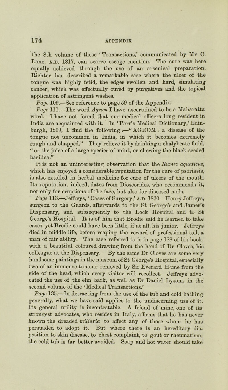 the 8tli volume of these ‘ Transactions,’ communicated by Mr C. Lane, a.d. 1817, can scarce escaj^e mention. The cure was here equally achieved through the use of an arsenical preparation. Richter has described a remarkable case where the ulcer of the tongue was highly fetid, the edges swollen and hard, simulating cancer, which was effectually cured by purgatives and the topical application of astringent washes. Page 109.—See reference to page 59 of the Appendix. Page 111.—The word Agrom I have ascertained to be a Maharatta word. I have not found that our medical officers long resident in India are acquainted with it. In ‘ Parr’s Medical Dictionary,’ Edin- burgh, 1809, I find the following :—“ AGROM : a disease of the tongue not uncommon in India, in which it becomes extremely rough and chapped.” They relieve it by drinking a chalybeate fluid, “ or the juice of a large species of mint, or chewing the black-seeded basilica.” It is not an uninteresting obseiwation that the Bumex aquaticus, which has enjoyed a considerable reputation for the cure of psoriasis, is also extolled in herbal medicine for cure of ulcers of the mouth. Its reputation, indeed, dates from Dioscorides, who recommends it, not only for eruptions of the face, but also for diseased nails. Page 113.—Jeffreys, ‘ Cases of Surgery,’ a.d. 1820. Henry Jeffreys, surgeon to the Guards, afterwards to the St George’s and James’s Dispensary, and subsequently to the Lock Hospital and to St George’s Hospital. It is of him that Brodie said he learned to take cases, yet Brodie could have been little, if at all, his junior. Jeffreys died in middle life, before reaping the reward of professional toil, a man of fair ability. The case referred to is in page 188 of his book, with a beautiful coloured drawing from the hand of Dr Cloves, his colleague at the Dispensary. By the same Dr Cloves are some very handsome paintings in the museum of St George’s Hospital, especially two of an immense tumour removed by Sir Everard Heme from the side of the head, which every visitor will recollect. Jeffreys advo- cated the use of the elm bark, as well as Dr Daniel Lysom, in the second volume of the ‘ Medical Transactions.’ Page 135.—In detracting from the use of the tub and cold bathing generally, what we have said appHes to the undiscerning use of it. Its general utility is incontestable. A friend of mine, one of its strongest advocates, who resides in Italy, affirms that he has never known the dreaded miliaria to affect any of those whom he has persuaded to adopt it. But where there is an hereditary dis- position to skin disease, to chest complaint, to gout or rheumatism, the cold tub is far better avoided. Soap and hot water should take