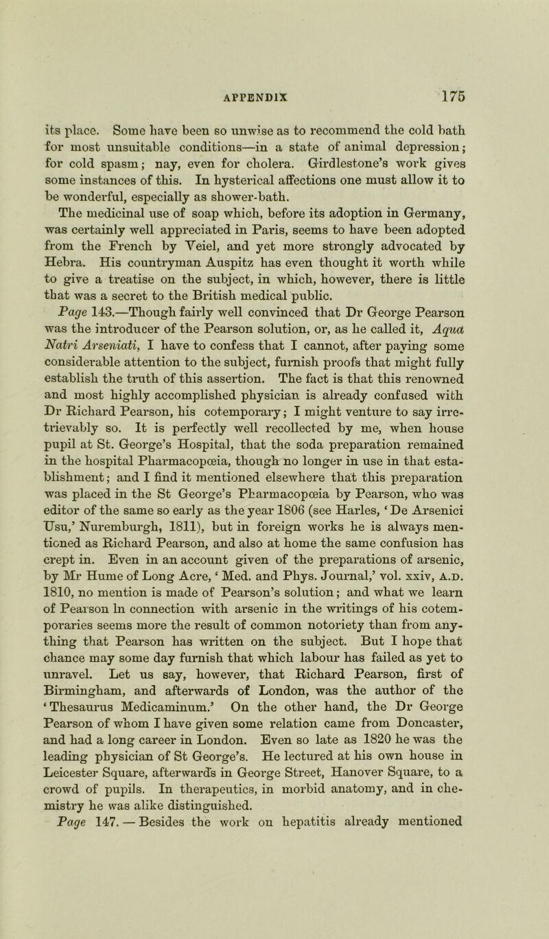 its place. Some hare been so unwise as to recommend the cold bath for most unsuitable conditions—in a state of animal depression; for cold spasm; nay, even for cholera. Girdlestone’s work gives some instances of this. In hysterical affections one must allow it to be wonderful, especially as shower-bath. The medicinal use of soap which, before its adoption in Germany, was certainly well appreciated in Paris, seems to have been adopted from the French by Veiel, and yet more strongly advocated by Hebra. His countryman Auspitz has even thought it worth while to give a treatise on the subject, in which, however, there is little that was a secret to the British medical public. Page 143.—Though fairly well convinced that Dr George Pearson was the introducer of the Pearson solution, or, as he called it. Aqua Natri Arseniati, I have to confess that I cannot, after paying some considerable attention to the subject, furnish proofs that might fully establish the truth of this assertion. The fact is that this renowned and most highly accomplished physician is already confused with Dr Richard Pearson, his cotemporary; I might venture to say irre- trievably so. It is perfectly well recollected by me, when house pupil at St. George’s Hospital, that the soda preparation remained in the hospital Pharmacopoeia, though no longer in use in that esta- blishment ; and I find it mentioned elsewhere that this preparation was placed in the St George’s Pharmacopoeia by Pearson, who was editor of the same so early as the year 1806 (see Harles, ‘ De Arsenici Usu,’ Huremburgh, 1811), but in foreign works he is always men- tioned as Richard Pearson, and also at home the same confusion has crept in. Even in an account given of the preparations of arsenic, by Mr Hume of Long Acre, ‘ Med. and Phys. Journal,’ vol. xxiv, a.d. 1810, no mention is made of Pearson’s solution; and what we learn of Pearson In connection with arsenic in the writings of his cotem- poraries seems more the result of common notoriety than from any- thing that Pearson has written on the subject. But I hope that chance may some day furnish that which labour has failed as yet to unravel. Let us say, however, that Richard Pearson, first of Birmingham, and afterwards of London, was the author of the ‘ Thesaurus Medicaminum.’ On the other hand, the Dr George Pearson of whom I have given some relation came from Doncaster, and had a long career in London. Even so late as 1820 he was the leading physician of St George’s. He lectured at his own house in Leicester Square, afterwards in George Street, Hanover Square, to a crowd of pupils. In therapeutics, in morbid anatomy, and in che- mistry he was alike distinguished. Page 147. — Besides the work on hepatitis already mentioned