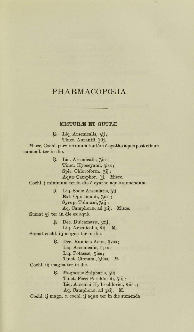 PHAKMACOPCEIA MISTUR^ ET GUTT^ Liq. Arsenicalis, 5ij ; Tinct. Aurantii, ^iij. Misce, Cochl. parvum unum tantum e cyatho aquae post cibum sumend. ter in die. 5^ Liq. Arsenicalis, ^iss; Tinct. Hyoscyami, 3iss ; Spir. Cbloroform., 5ij ; Aquae Camphor., ^j. Misce. Cochl. j minimum ter in die e cyatho aquae sumendum. ^ Liq. Sodae Arseniatis, ; Ext. Opii liquidi, 5iss ; Syrupi Tolutani, 5iij ; Aq, Camphorae, ad ^iij. Misce. Sumat 5j ter in die ex aqua. Dec. Dulcamarae, ^xij ; Liq. Arsenicalis, 9ij. M. Sumat cochl. iij magna ter in die. ^ Dec. Rumicis Acut., ^vss; Liq. Arsenicalis, Tqxx; Liq. Potassae, 5iss; Tinct. Cinnam., ^iiss. M. Cochl. iij magna ter in die. Magnesiae Sulphatis, 5iij ; Tinct. Perri Perchloi*idi, ; Liq. Arsenici Hydrochlorici, Siiss ; Aq. Camphorae, ad ^xij- M. Cochl. ij magn. c. cochl. ij aquae ter in die sumenda