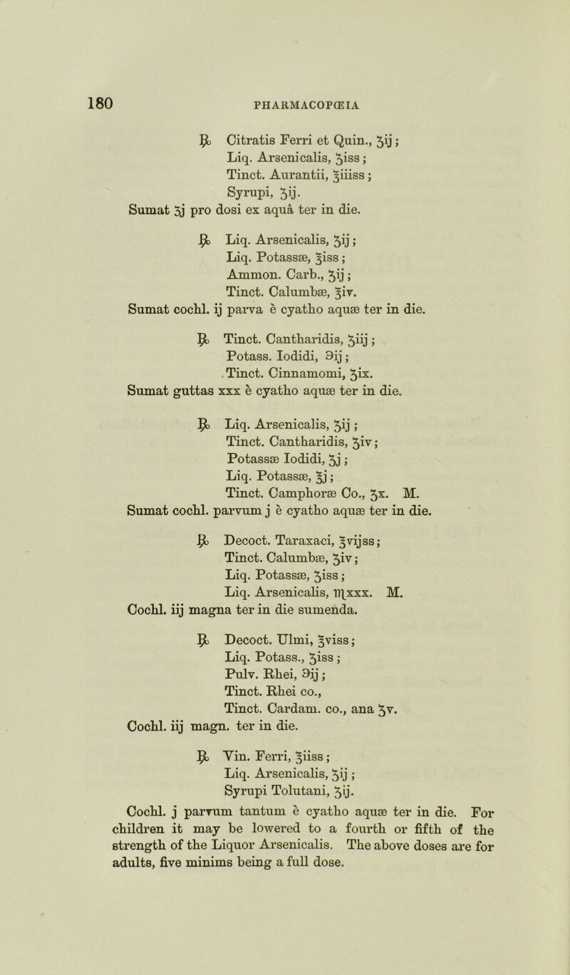 Citratis Ferri et Quin., 5ij ; Liq. Arseni calls, 5iss; Tinct. Aurantii, ^iiiss; Syrupi, ^ij. Sumat 5j pro dosi ex aqua ter in die. ^ Liq. Arsenicalis, 5ij; Liq. Potassse, ^iss; Ammon. Garb., 5ij; Tinct. Calumbse, ^ir. Sumat cocbl. ij parva e cyatho aquae ter in die. Tinct. Cantbaridis, 5iij ; Potass. lodidi, 9ij; .Tinct. Cinnamomi, 5ix. Sumat guttas xxx e cyatbo aquae ter in die. 9> Liq. Arsenicalis, 5ij ; Tinct. Cantbaridis, ^iv; Potassae lodidi, 5j; Liq. Potassae, ^ ; Tinct. Campborae Go., 5x. M. Sumat cocbl. parvum j e cyatbo aquae ter in die. ^ Decoct. Taraxaci, ^vijss; Tinct. Calumbae, 5iv; Liq. Potassae, ^iss ; Liq. Arsenicabs, Tltxxx. M. Cocbl. iij magna ter in die sumenda. Decoct. Ulmi, ^viss; Liq. Potass., 5iss; Pulv. Rbei, 3ij ; Tinct. Rbei CO., Tinct. Cardam. co., ana ^v. Cocbl. iij magn. ter in die. Yin. Ferri, ^iiss; Liq. Arsenicalis, 5ij; Syrupi Tolutani, ^ij. Cocbl. j parrum tantum e cyatbo aquae ter in die. For children it may be lowered to a fourth or fifth of the strength of the Liquor Arsenicalis. The above doses ai*e for adults, five minims being a full dose.