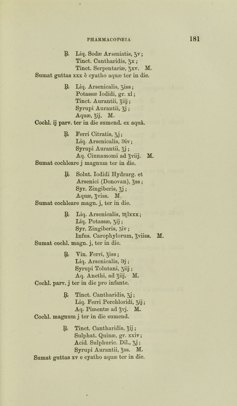 Liq. Sodse Araeniatis, 5v; Tinct. Cantharidis, 5x; Tinct. Serpentarise, 5xv. M. Sumat guttas xxx e cyatlio aquae ter in die. Liq. Arsenicalis, 5iss ; Potassae lodidi, gr. xl; Tinct. Aurantii, ^iij ; Syrupi Aurantii, ; Aquae, ^ij. M. Cochl. ij parv. ter in die sumend. ex aqua. Ferri Citratis, 5j ; Liq. Arsenicalis, 9iv; Syrupi Aurantii, ; Aq. Cinnamomi ad ^viij. M. Sumat coclileare j magnum ter in die. Solut. lodidi Hydrarg. et Arsenici (Donovan), ^ss; Syr. Zingiberis, ; Aquae, ^viss. M, Sumat coclileare magn. j, ter in die. ^ Liq. Arsenicalis, Tqlxxx; Liq. Potassae, 5ij ; Syr. Zingiberis, 5iv; Infus. CaropLylorum, ^viiss. M. Sumat cocLl. magn. j, ter in die. Yin. Ferri, ^iss ; Liq. Arsenicalis, 9j ; Syrupi Tolutani, 5iij ; Aq. AnetLi, ad ^iij. M. Cochl. parv. j ter in die pro infante. Jpt Tinct. Cantharidis, ; Liq. Feiu’i Perchloridi, 5ij; Aq. Pimentae ad §yj. M. Cochl. magnum j ter in die sumend. 5c Tinct. Cantharidis, ^ij ; Sulphat. Quinae, gr. xxiv; Acid. Sulphuric. Dil., 5j ; Syrupi Aurantii, ^ss. M. Sumat guttas xv e cyatho aquae ter in die.