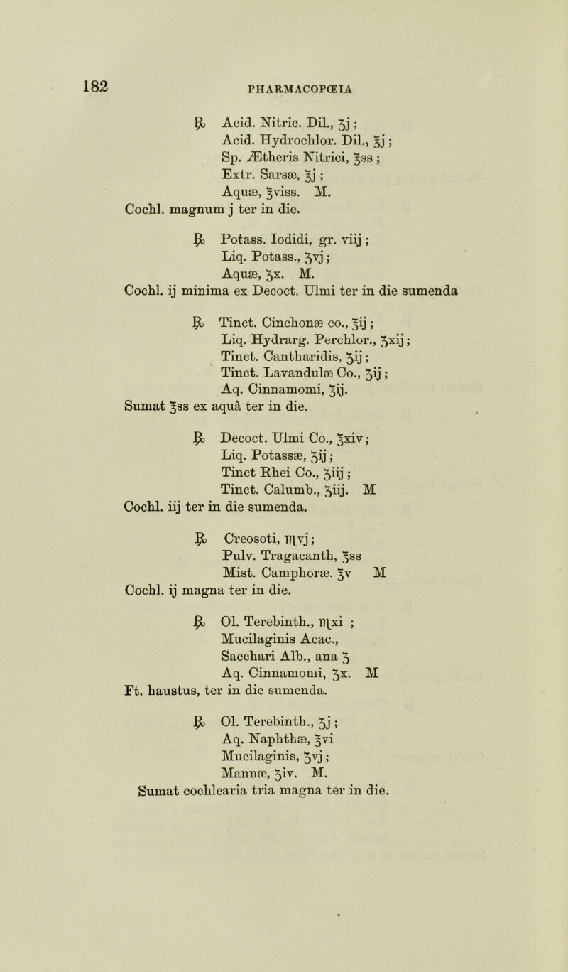 Acid. Nitric. Dil., 5j ; Acid. Hydrochlor. Dil., 53’; Sp. -®theris Nitrici, ^ss ; Extr. Sarsse, ; Aquse, ^viss. M. Cochl. magnum j ter in die. Potass. lodidi, gr. viij ; Liq. Potass., 5^j; Aquae, 5^. M. Cochl. ij minima ex Decoct. Ulmi ter in die sumenda ^ Tinct. Cinclionae co., ^ij ; Liq. Hydrarg. Perchlor., 5^ij; Tinct. Cantharidis, 5ij; Tinct. Lavandulae Co., 5y ; Aq. Cinnamomi, ^ij. Sumat ^ss ex aqua ter in die. ^ Decoct. Ulmi Co., ^xiv; Liq. Potassae, 5ij; Tinct Rhei Co., 5iij ; Tinct. Calumb., 5iij- M Cochl. iij ter in die sumenda. ^ Creosoti, 'ntvj; Pulv. Tragacanth, ^ss Mist. Camphorae. M Cochl. ij magna ter in die. ^ 01. Terebinth., T>\^xi ; Mucilaginis Acac., Sacchari Alb., ana 5 Aq. Cinnamomi, 5^. M Ft. haustus, ter in die sumenda. 01. Terebinth., 5j ; Aq. Naphthae, ^vi Mucilaginis, 5vj; Mannae, M. Sumat cochlearia tria magna ter in die.