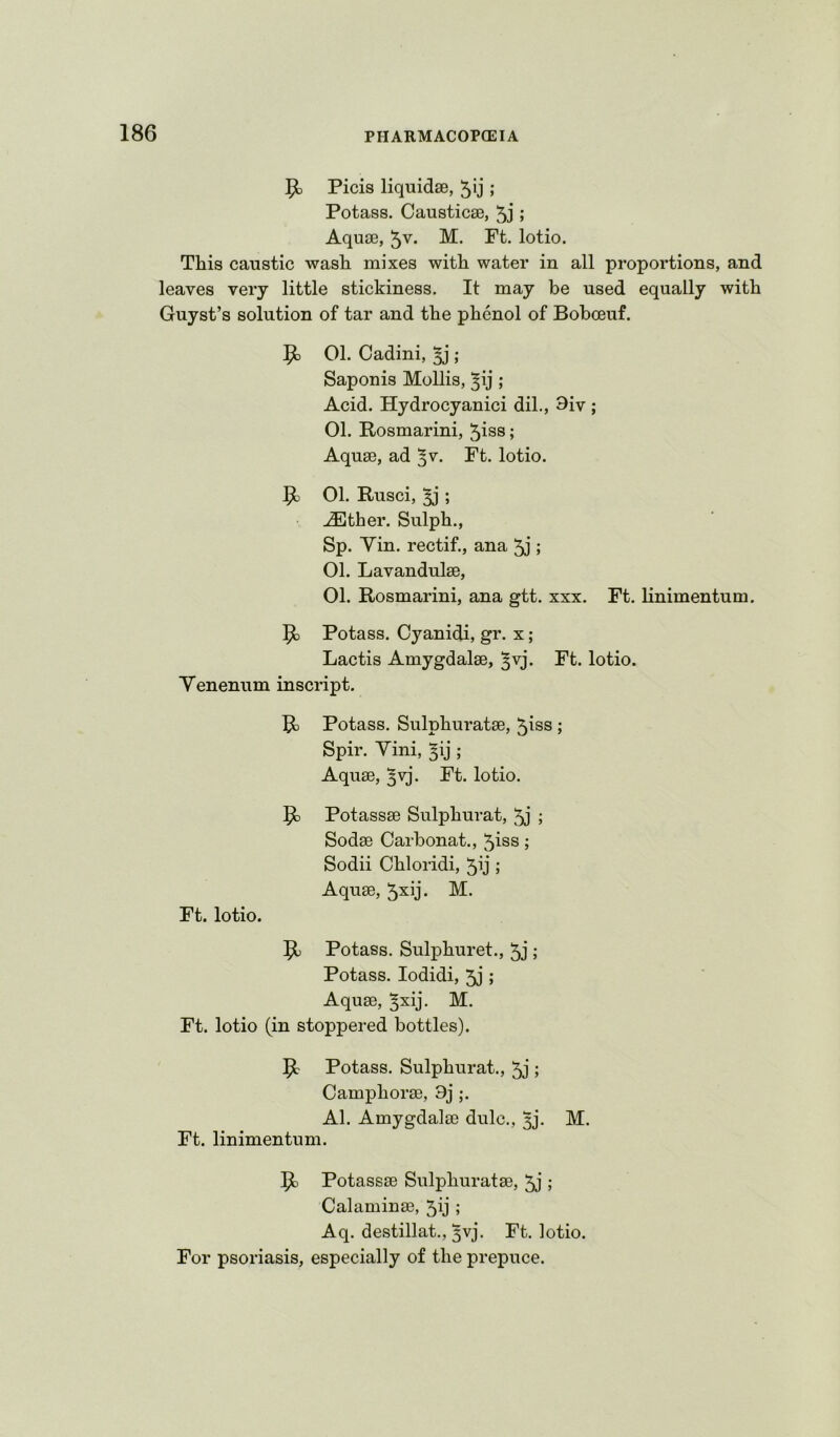 ^ Picis liquidse, 5ij ; Potass. Caustic0B, 5j ; AquiB, 5v. M. Ft. lotio. This caustic wash mixes with water in all proportions, and leaves very little stickiness. It may be used equally with Guyst’s solution of tar and the phenol of Bobceuf. 01. Cadini, ^ ; Saponis Mollis, ^ij; Acid. Hydrocyanici dil., 9iv ; 01. Rosmarini, ^iss; Aqu3B, ad ^v. Ft. lotio. ^3 01. Rusci, ^ ; ..(Ether. Sulph., Sp. Vin. rectif., ana ; 01. Lavandulae, 01. Rosmarini, ana gtt. xxx. Ft. linimentum. Potass. Cyanidi, gr. x ; Lactis Amygdalae, ^vj. Ft. lotio. Yenenum inscript. 1^ Potass. Sulphuratae, 5iss ; Spir. Yini, ^ij ; Aquae, ^vj. Ft. lotio. ^5 Potassae Sulphurat, 5j ; Sodae Carbonat., ^iss; Sodii Chloridi, ^ij ; Aquae, ^xij. M. Ft. lotio. 51 Potass. Sulphuret., ; Potass. lodidi, 5j; Aquae, ^xij. M. Ft. lotio (in stoppered bottles). Potass. Sulphurat., 5j ; Camphorae, 9j;. Al. Amygdalae dulc., 3j’. M. Ft. linimentum. Potassae Sulphuratae, 5j ; Calaminae, 5ij ; Aq. destillat., 3vj. Ft. lotio. For psoriasis, especially of the prepuce.