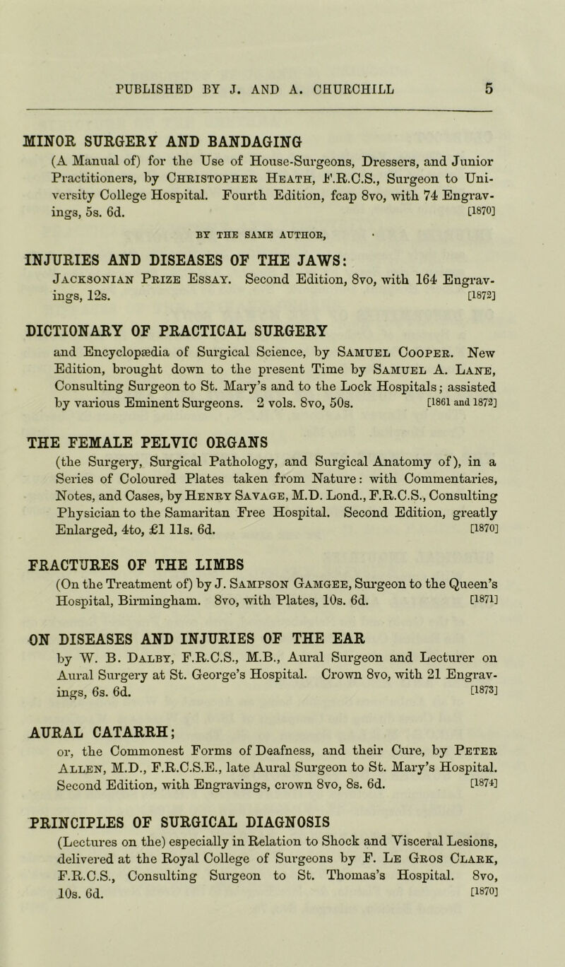 MINOR SURGERY AND BANDAGING (A Manual of) for tLe Use of House-Surgeons, Dressers, and Junior Practitioners, by Christopher Heath, Jb’.R.C.S., Surgeon to Uni- versity College Hospital. Fourth Edition, fcap 8vo, with 74 Engrav- ings, 5s. 6d. [1870] BY THE SAME AUTHOR, INJURIES AND DISEASES OF THE JAWS: Jacksonian Prize Essay. Second Edition, 8vo, with 164 Engrav- ings, 12s. [1872] DICTIONARY OF PRACTICAL SURGERY and Encyclopaedia of Surgical Science, by Samuel Cooper. New Edition, brought down to the present Time by Samuel A. Lane, Consulting Surgeon to St. Mary’s and to the Lock Hospitals; assisted by various Eminent Surgeons. 2 vols. 8vo, 50s. [1861 and 1872] THE FEMALE PELVIC ORGANS (the Surgery, Surgical Pathology, and Surgical Anatomy of), in a Series of Coloured Plates taken from Nature: with Commentaries, Notes, and Cases, by Henry Savage, M.D, Lond., F.R.C.S., Consulting Physician to the Samaritan Free Hospital. Second Edition, greatly Enlarged, 4to, £1 11s. 6d. [1870] FRACTURES OF THE LIMBS (On the Treatment of) by J. Sampson Gamgee, Sui’geon to the Queen’s Hospital, Birmingham. 8vo, with Plates, 10s. 6d. [1871] ON DISEASES AND INJURIES OF THE EAR by W. B. Dalby, F.R.C.S., M.B., Aural Surgeon and Lecturer on Aural Surgery at St. George’s Hospital. Crown 8vo, with 21 Engrav- ings, 6s. 6d. [1873] AURAL CATARRH; or, the Commonest Forms of Deafness, and their Cure, by Peter Allen, M.D., F.R.C.S.E., late Aural Surgeon to St. Mary’s Hospital. Second Edition, with Engravings, crown 8vo, 8s. 6d. [187U PRINCIPLES OF SURGICAL DIAGNOSIS (Lectures on the) especially in Relation to Shock and Visceral Lesions, delivered at the Royal College of Surgeons by F. Le Gros Clark, F.R.C.S., Consulting Surgeon to St. Thomas’s Hospital. 8vo, 10s. 6d. [1870]