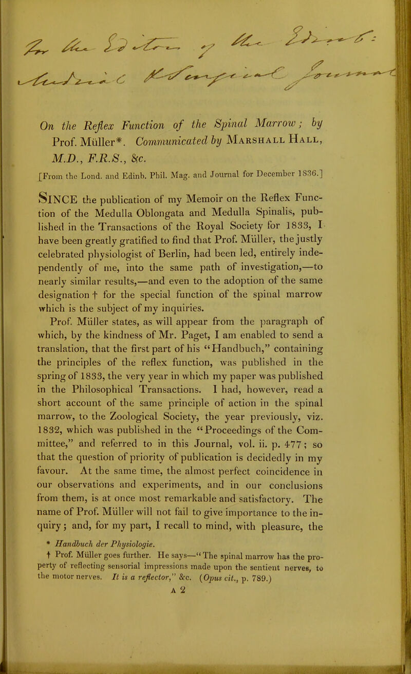 £—* On £/te Reflex Function of the Spinal Marrow; by Prof. Muller*. Communicated by Marshall Hall, M.D., F.R.S., Sc. [From the Lond. and Edinb. Phil. Mag. and Journal for December 1836.] SlNCE the publication of my Memoir on the Reflex Func- tion of the Medulla Oblongata and Medulla Spinalis, pub- lished in the Transactions of the Royal Society for 1833, I have been greatly gratified to find that Prof. Muller, the justly celebrated physiologist of Berlin, had been led, entirely inde- pendently of me, into the same path of investigation,—to nearly similar results,—and even to the adoption of the same designation f for the special function of the spinal marrow which is the subject of my inquiries. Prof. Muller states, as will appear from the paragraph of which, by the kindness of Mr. Paget, I am enabled to send a translation, that the first part of his “Handbuch,” containing the principles of the reflex function, was published in the spring of 1833, the very year in which my paper was published in the Philosophical Transactions. 1 had, however, read a short account of the same principle of action in the spinal marrow, to the Zoological Society, the year previously, viz. 1832, which was published in the “Proceedings of the Com- mittee,” and referred to in this Journal, vol. ii. p. 477; so that the question of priority of publication is decidedly in my favour. At the same time, the almost perfect coincidence in our observations and experiments, and in our conclusions from them, is at once most remarkable and satisfactory. The name of Prof. Muller will not fail to give importance to the in- quiry ; and, for my part, I recall to mind, with pleasure, the * Handbuch der Physiologie. t Prof. Muller goes further. He says—“ The spinal marrow has the pro- perty of reflecting sensorial impressions made upon the sentient nerves, to the motor nerves. It is a reflector&c. (Opus cit., p. 789.) A 2