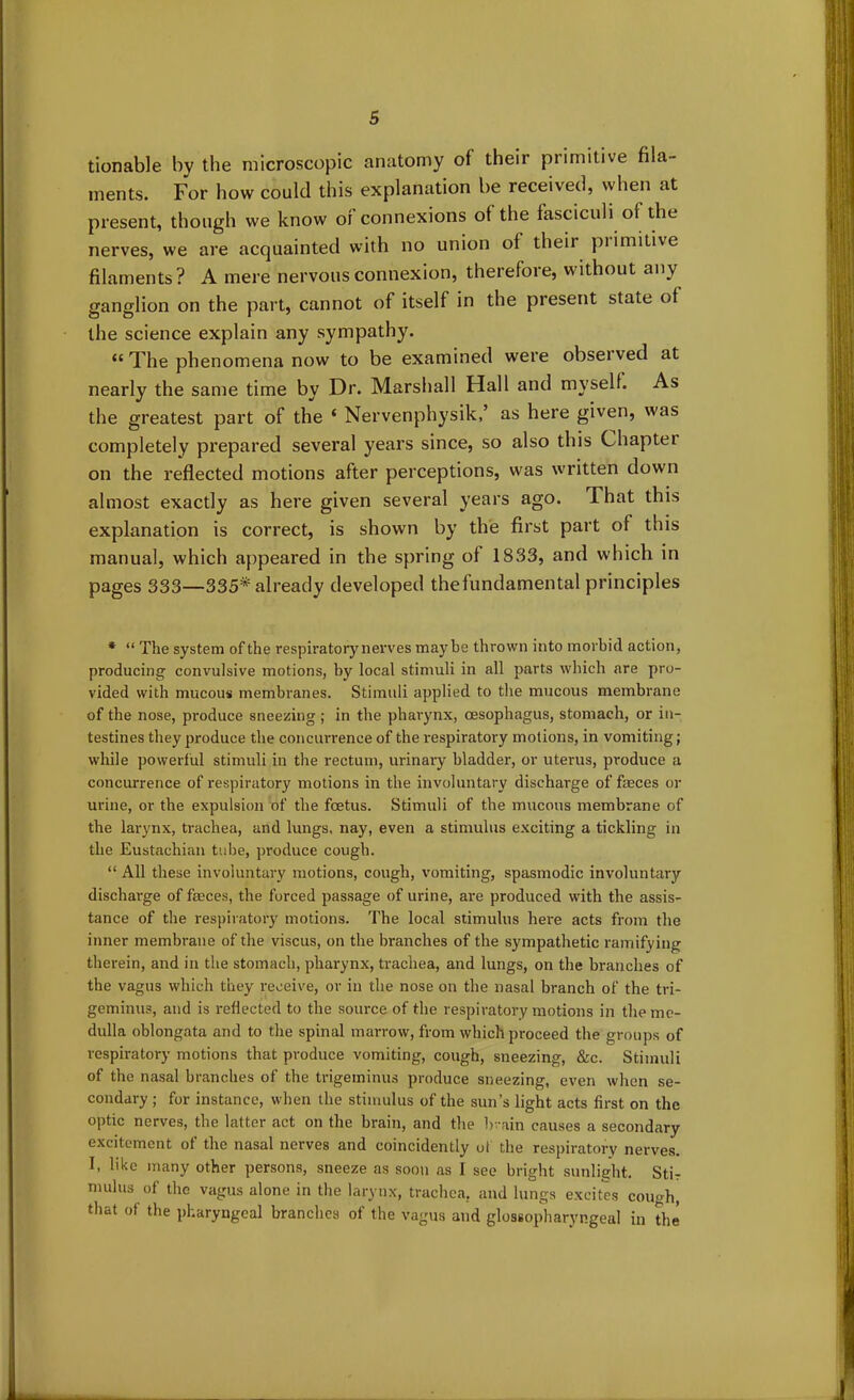 tionable bv the microscopic anatomy of their primitive fila- ments. For how could this explanation be received, when at present, though we know of connexions of the fasciculi of the nerves, we are acquainted with no union of their piimitive filaments? A mere nervous connexion, therefore, without any ganglion on the part, cannot of itself in the present state of the science explain any sympathy. “ The phenomena now to be examined were observed at nearly the same time by Dr. Marshall Hall and myself. As the greatest part of the ‘ Nervenphysik,’ as here given, was completely prepared several years since, so also this Chapter on the reflected motions after perceptions, was written down almost exactly as here given several years ago. That this explanation is correct, is shown by the first part of this manual, which appeared in the spring of 1833, and which in pages 333—335*already developed thefundamental principles * “ The system of the respiratory nerves maybe thrown into morbid action, producing convulsive motions, by local stimuli in all parts which are pro- vided with mucous membranes. Stimuli applied to the mucous membrane of the nose, produce sneezing ; in the pharynx, oesophagus, stomach, or in- testines they produce the concurrence of the respiratory motions, in vomiting; while powerful stimuli in the rectum, urinary bladder, or uterus, produce a concurrence of respiratory motions in the involuntary discharge of feces or urine, or the expulsion of the foetus. Stimuli of the mucous membrane of the larynx, trachea, and lungs, nay, even a stimulus exciting a tickling in the Eustachian tube, produce cough. “ All these involuntary motions, cough, vomiting, spasmodic involuntary discharge of feces, the forced passage of urine, are produced with the assis- tance of the respiratory motions. The local stimulus here acts from the inner membrane of the viscus, on the branches of the sympathetic ramifying therein, and in the stomach, pharynx, trachea, and lungs, on the branches of the vagus which they receive, or in the nose on the nasal branch of the tri- geminus, and is reflected to the source of the respiratory motions in the me- dulla oblongata and to the spinal marrow, from which proceed the groups of respiratory motions that produce vomiting, cough, sneezing, &c. Stimuli of the nasal branches of the trigeminus produce sneezing, even when se- condary; for instance, when the stimulus of the sun’s light acts first on the optic nerves, the latter act on the brain, and the brain causes a secondary excitement of the nasal nerves and coincidently of the respiratory nerves. I, like many other persons, sneeze as soon as I see bright sunlight. Stir mulus of the vagus alone in the larynx, trachea, and lungs excites cough, that of the pharyngeal branches of the vagus and glossopharyngeal in the