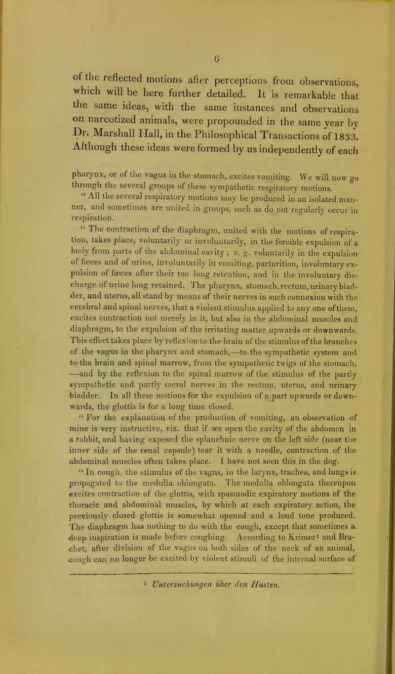 of the reflected motions after perceptions from observations, which will be here further detailed. It is remarkable that the same ideas, with the same instances and observations on narcotized animals, were propounded in the same year by Dr. Marshall Hall, in the Philosophical Transactions of 1833. Although these ideas were formed by us independently of each pharynx, or of the vagus in the stomach, excites vomiting. We will now go through the several groups of these sympathetic respiratory motions. All the seveial lespiratory motions may be produced in an isolated man- ner, and sometimes are united in groups, such as do not regularly occur in respiration. The contraction of the diaphragm, united with the motions of respira- tion, takes place, voluntarily or involuntarily, in the forcible expulsion of a body from parts of the abdominal cavity ; e. g. voluntarily in the expulsion of faeces and of urine, involuntarily in vomiting, parturition, involuntary ex- pulsion of faeces after their too long retention, and in the involuntary dis- charge of urine long retained. The pharynx, stomach, rectum, urinary blad- der, and uterus, all stand by means of their nerves in such connexion with the cerebral and spinal nerves, that a violent stimulus applied to any one oftliem, excites contraction not merely in it, but also in the abdominal muscles and diaphragm, to the expulsion of the irritating matter upwards or downwards. 'I his effect takes place by reflexion to the brain of the stimulus of the branches of the vagus in the pharynx and stomach,—to the sympathetic system and to the brain and spinal marrow, from the sympathetic twigs of the stomach, —and by the reflexion to the spinal marrow of the stimulus of the partly sympathetic and partly sacral nerves in the rectum, uterus, and urinary bladder.. In all these motions for the expulsion of a part upw'ards or down- wards, the glottis is for a long time closed. “For the explanation of the production of vomiting, an observation of mine is very instructive, viz. that if we open the cavity of the abdomen in a rabbit, and having exposed the splanchnic nerve on the left side (near the inner side of the renal capsule) tear it with a needle, contraction of the abdominal muscles often takes place. 1 have not seen this in the dog. “In cough, the stimulus of the vagus, in the larynx, trachea, and lungs is propagated to the medulla oblongata. The medulla oblongata thereupon excites contraction of the glottis, with spasmodic expiratory motions of the thoracic and abdominal muscles, by which at each expiratory action, the previously closed glottis is somewhat opened and a loud tone produced. The diaphragm has nothing to do with the cough, except that sometimes a deep inspiration is made before coughing. According to Krimer1 and Bra- chet, after division of the vagus on both sides of the neck of an animal, cough can no longer be excited by violent stimuli of the internal surface of Untersuchungcn iiber den Husten. i