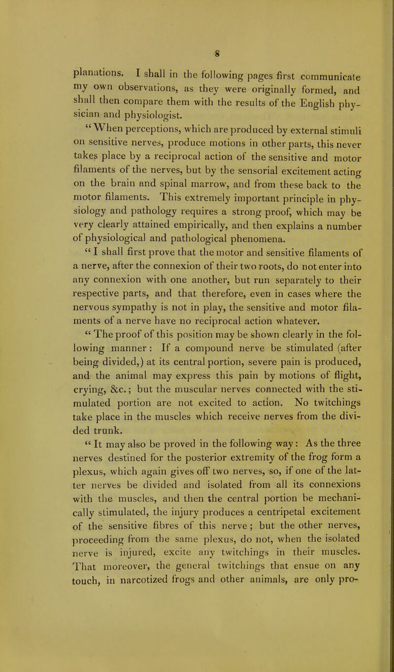 planations. I shall in the following pages first communicate my own observations, as they were originally formed, and shall then compare them with the results of the English phy- sician and physiologist. “When perceptions, which are produced by external stimuli on sensitive nerves, produce motions in other parts, this never takes place by a reciprocal action of the sensitive and motor filaments of the nerves, but by the sensorial excitement acting on the brain and spinal marrow, and from these back to the motor filaments. This extremely important principle in phy- siology and pathology requires a strong proof, which may be very clearly attained empirically, and then explains a number of physiological and pathological phenomena. “ I shall first prove that the motor and sensitive filaments of a nerve, after the connexion of their two roots, do not enter into any connexion with one another, but run separately to their respective parts, and that therefore, even in cases where the nervous sympathy is not in play, the sensitive and motor fila- ments of a nerve have no reciprocal action whatever. “ The proof of this position may be shown clearly in the fol- lowing manner : If a compound nerve be stimulated (after being divided,) at its central portion, severe pain is produced, and the animal may express this pain by motions of flight, crying, &c.; but the muscular nerves connected with the sti- mulated portion are not excited to action. No twitchings take place in the muscles which receive nerves from the divi- ded trunk. “ It may also be proved in the following way : As the three nerves destined for the posterior extremity of the frog form a plexus, which again gives off two nerves, so, if one of the lat- ter nerves be divided and isolated from all its connexions with the muscles, and then the central portion be mechani- cally stimulated, the injui’y produces a centripetal excitement of the sensitive fibres of this nerve ; but the other nerves, proceeding from the same plexus, do not, when the isolated nerve is injured, excite any twitchings in their muscles. That moreover, the general twitchings that ensue on any touch, in narcotized frogs and other animals, are only pro-