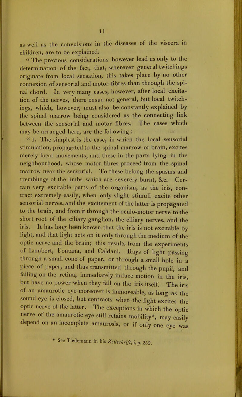 as well as the convulsions in the diseases of the viscera in children, are to be explained. £< The previous considerations however lead us only to the determination of the fact, that, wherever general twitchings originate from local sensation, this takes place by no other connexion of sensorial and motor fibres than through the spi- nal chord. In very many cases, however, after local excita- tion of the nerves, there ensue not general, but local twitch- ings, which, however, must also be constantly explained by the spinal marrow being considered as the connecting link between the sensorial and motor fibres. The cases which may be arranged here, are the following : “ 1. The simplest is the case, in which the local sensorial stimulation, propagated to the spinal marrow or brain, excites merely local movements, and these in the parts lying in the neighbourhood, whose motor fibres proceed from the spinal marrow near the sensorial. To these belong the spasms and tremblings of the limbs which are severely burnt, &c. Cer- tain very excitable parts of the organism, as the iris, con- tract extremely easily, when only slight stimuli excite other sensorial nerves, and the excitement of the latter is propagated to the brain, and from it through the oculo-motor nerve to the short root of the ciliary ganglion, the ciliary nerves, and the iris. It has long been known that the iris is not excitable by light, and that light acts on it only through the medium of the optic nerve and the brain; this results from the experiments of Lambert, Fontana, and Caldani. Rays of light passing through a small cone of paper, or through a small hole in a piece of paper, and thus transmitted through the pupil, and falling on the retina, immediately induce motion in the iris, but have no power when they fall on the iris itself. The iris of an amaurotic eye moreover is immoveable, as long as the sound eye is closed, but contracts when the light excites the optic nerve of the latter. The exceptions in which the optic nerve of the amaurotic eye still retains mobility*, may easily depend on an incomplete amaurosis, or if only one eye was * See Tiedcmann in his Zeilschrift, i.p. 252.