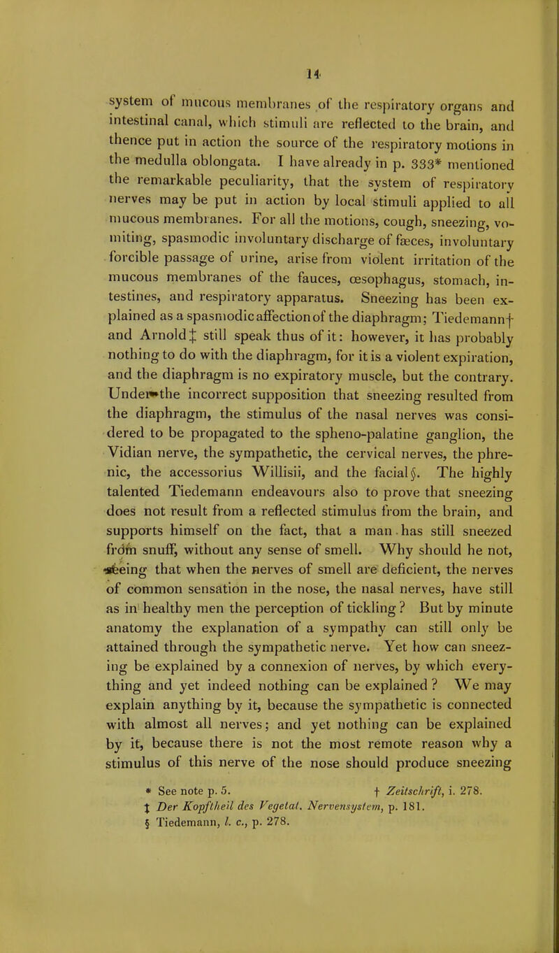 system oi mucous membranes of the respiratory organs and intestinal canal, which stimuli are reflected to the brain, and thence put in action the source of the respiratory motions in the medulla oblongata. I have already in p. 333* mentioned the remarkable peculiarity, that the system of respiratory nerves may be put in action by local stimuli applied to ail mucous membranes. For all the motions, cough, sneezing, vo- miting, spasmodic involuntary discharge of faeces, involuntary forcible passage of urine, arise from violent irritation of the mucous membranes of the fauces, oesophagus, stomach, in- testines, and respiratory apparatus. Sneezing has been ex- plained as a spasmodic affection of the diaphragm; Tiedemannf and Arnold £ still speak thus of it: however, it has probably nothing to do with the diaphragm, for it is a violent expiration, and the diaphragm is no expiratory muscle, but the contrary. Undei«*the incorrect supposition that sneezing resulted from the diaphragm, the stimulus of the nasal nerves was consi- dered to be propagated to the spheno-palatine ganglion, the Vidian nerve, the sympathetic, the cervical nerves, the phre- nic, the accessorius Willisii, and the facial §. The highly talented Tiedemann endeavours also to prove that sneezing does not result from a reflected stimulus from the brain, and supports himself on the fact, that a man has still sneezed from snuff, without any sense of smell. Why should he not, •sfeeing that when the nerves of smell are deficient, the nerves of common sensation in the nose, the nasal nerves, have still as in healthy men the perception of tickling? But by minute anatomy the explanation of a sympathy can still only be attained through the sympathetic nerve. Yet how can sneez- ing be explained by a connexion of nerves, by which every- thing and yet indeed nothing can be explained? We may explain anything by it, because the sympathetic is connected with almost all nerves; and yet nothing can be explained by it, because there is not the most remote reason why a stimulus of this nerve of the nose should produce sneezing * See note p. 5. f Zeitsclirift, i. 278. } Der Kopftheil des Vegetal. Nervensystem, p. 181. § Tiedemann, l. c., p. 278.