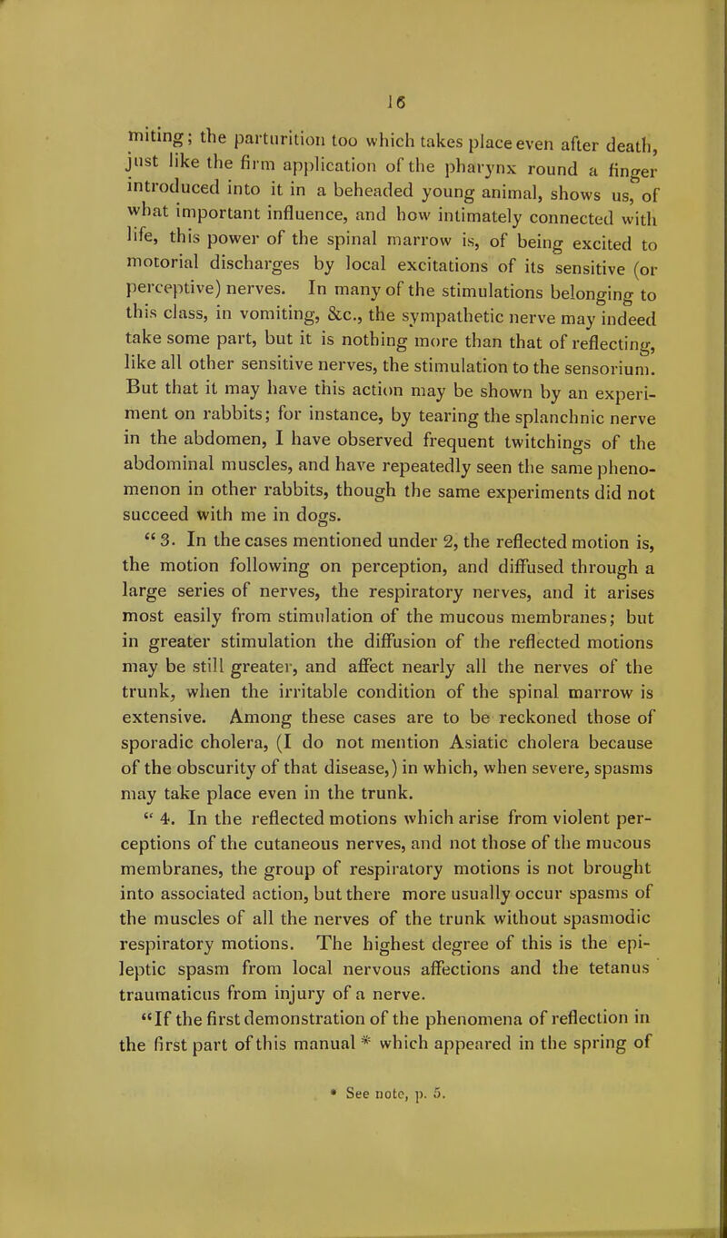 miting; the parturition too which takes place even after death, just like the firm application of the pharynx round a finger introduced into it in a beheaded young animal, shows us, of what important influence, and how intimately connected with life, this power of the spinal marrow is, of being excited to motorial discharges by local excitations of its sensitive (or perceptive) nerves. In many of the stimulations belonging to this class, in vomiting, &c., the sympathetic nerve may indeed take some part, but it is nothing more than that of reflecting, like all other sensitive nerves, the stimulation to the sensorium. But that it may have this action may be shown by an experi- ment on rabbits; for instance, by tearing the splanchnic nerve in the abdomen, I have observed frequent twitchings of the abdominal muscles, and have repeatedly seen the same pheno- menon in other rabbits, though the same experiments did not succeed with me in dogs. “3. In the cases mentioned under 2, the reflected motion is, the motion following on perception, and diffused through a large series of nerves, the respiratory nerves, and it arises most easily from stimulation of the mucous membranes; but in greater stimulation the diffusion of the reflected motions may be still greater, and affect nearly all the nerves of the trunk, when the irritable condition of the spinal marrow is extensive. Among these cases are to be reckoned those of sporadic cholera, (I do not mention Asiatic cholera because of the obscurity of that disease,) in which, when severe, spasms may take place even in the trunk. “ 4. In the reflected motions which arise from violent per- ceptions of the cutaneous nerves, and not those of the mucous membranes, the group of respiratory motions is not brought into associated action, but there more usually occur spasms of the muscles of all the nerves of the trunk without spasmodic respiratory motions. The highest degree of this is the epi- leptic spasm from local nervous affections and the tetanus traumaticus from injury of a nerve. “If the first demonstration of the phenomena of reflection in the first part of this manual * which appeared in the spring of * See note, p. 5.