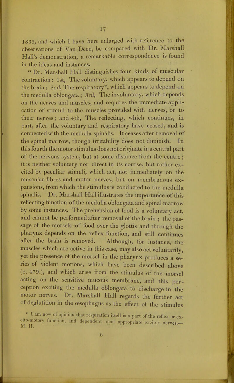 1833, and which 1 have here enlarged with reference to the observations of Van Deen, be compared with Dr. Marshall Hall’s demonstration, a remarkable correspondence is found in the ideas and instances. “Dr. Marshall Hall distinguishes four kinds of muscular contraction: 1st, The voluntary, which appeal's to depend on the brain; 2nd, The respiratory*, which appears to depend on the medulla oblongata ; 3rd, The involuntary, which depends on the nerves and muscles, and requires the immediate appli- cation of stimuli to the muscles provided with nerves, or to their nerves; and 4-th, The reflecting, which continues, in part, after the voluntary and respiratory have ceased, and is connected with the medulla spinalis. It ceases after removal of the spinal marrow, though irritability does not diminish. In this fourth the motor stimulus does notoriginate in a central part of the nervous system, but at some distance from the centre; it is neither voluntary nor direct in its course, but rather ex- cited by peculiar stimuli, which act, not immediately on the muscular fibres and motor nerves, but on membranous ex- pansions, from which the stimulus is conducted to the medulla spinalis. Dr. Marshall Hall illustrates the importance of this reflecting function of the medulla oblongata and spinal marrow by some instances. The prehension of food is a voluntary act, and cannot be performed after removal of the brain ; the pas- sage of the morsels of food over the glottis and through the pharynx depends on the reflex function, and still continues after the brain is removed. Although, for instance, the muscles which are active in this case, may also act voluntarily, yet the presence of the morsel in the pharynx produces a se- ries of violent motions, which have been described above (p. 479.), and which arise from the stimulus of the morsel acting on the sensitive mucous membrane, and this per- ception exciting the medulla oblongata to discharge in the motor nerves. Dr. Marshall Hall regards the further act of deglutition in the oesophagus as the effect of the stimulus * I am now of opinion that respiration itself is a part of the reflex or ex- cito-motory function, and dependent upon appropriate cxcitor nerves — M. H. B