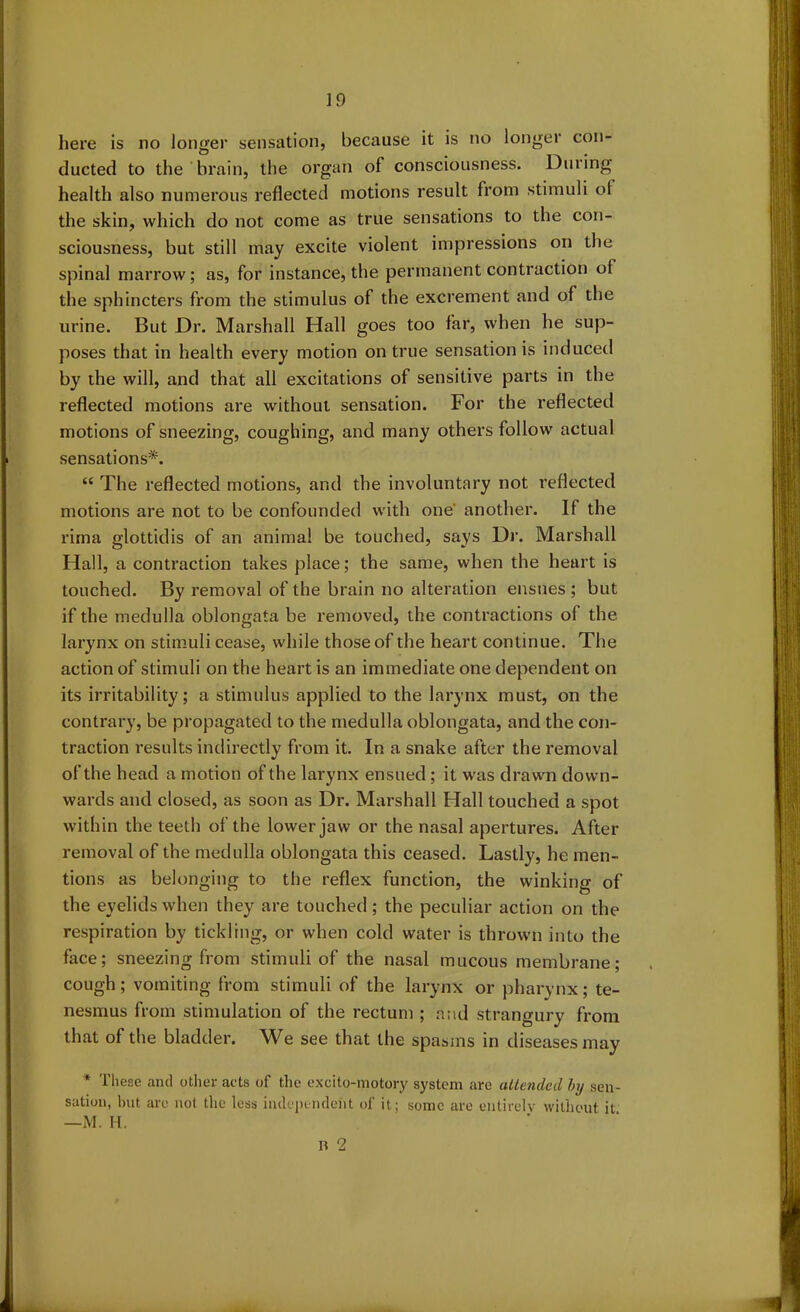 here is no longer sensation, because it is no longer con- ducted to the brain, the organ of consciousness. During health also numerous reflected motions result from stimuli of the skin, which do not come as true sensations to the con- sciousness, but still may excite violent impressions on the spinal marrow; as, for instance, the permanent contraction of the sphincters from the stimulus of the excrement and of the urine. But Dr. Marshall Hall goes too far, when he sup- poses that in health every motion on true sensation is induced by the will, and that all excitations of sensitive parts in the reflected motions are without sensation. For the reflected motions of sneezing, coughing, and many others follow actual sensations*. “ The reflected motions, and the involuntary not reflected motions are not to be confounded with one another. If the rima glottidis of an animal be touched, says Dr. Marshall Hall, a contraction takes place; the same, when the heart is touched. By removal of the brain no alteration ensues ; but if the medulla oblongata be removed, the contractions ol the. larynx on stimuli cease, while those of the heart continue. The action of stimuli on the heart is an immediate one dependent on its irritability; a stimulus applied to the larynx must, on the contrary, be propagated to the medulla oblongata, and the con- traction results indirectly from it. In a snake after the removal of the head a motion of the larynx ensued; it was drawn down- wards and closed, as soon as Dr. Marshall Hall touched a spot within the teeth of the lower jaw or the nasal apertures. After removal of the medulla oblongata this ceased. Lastly, he men- tions as belonging to the reflex function, the winking of the eyelids when they are touched; the peculiar action on the respiration by tickling, or when cold water is thrown into the face; sneezing from stimuli of the nasal mucous membrane; cough; vomiting from stimuli of the larynx or pharynx; te- nesmus from stimulation of the rectum ; and strangury from that of the bladder. We see that the spasms in diseases may * These and other acts of the excito-motory system are attended by sen- sation, but are not the less independent of it; some are entirely without it —M. H. R 2