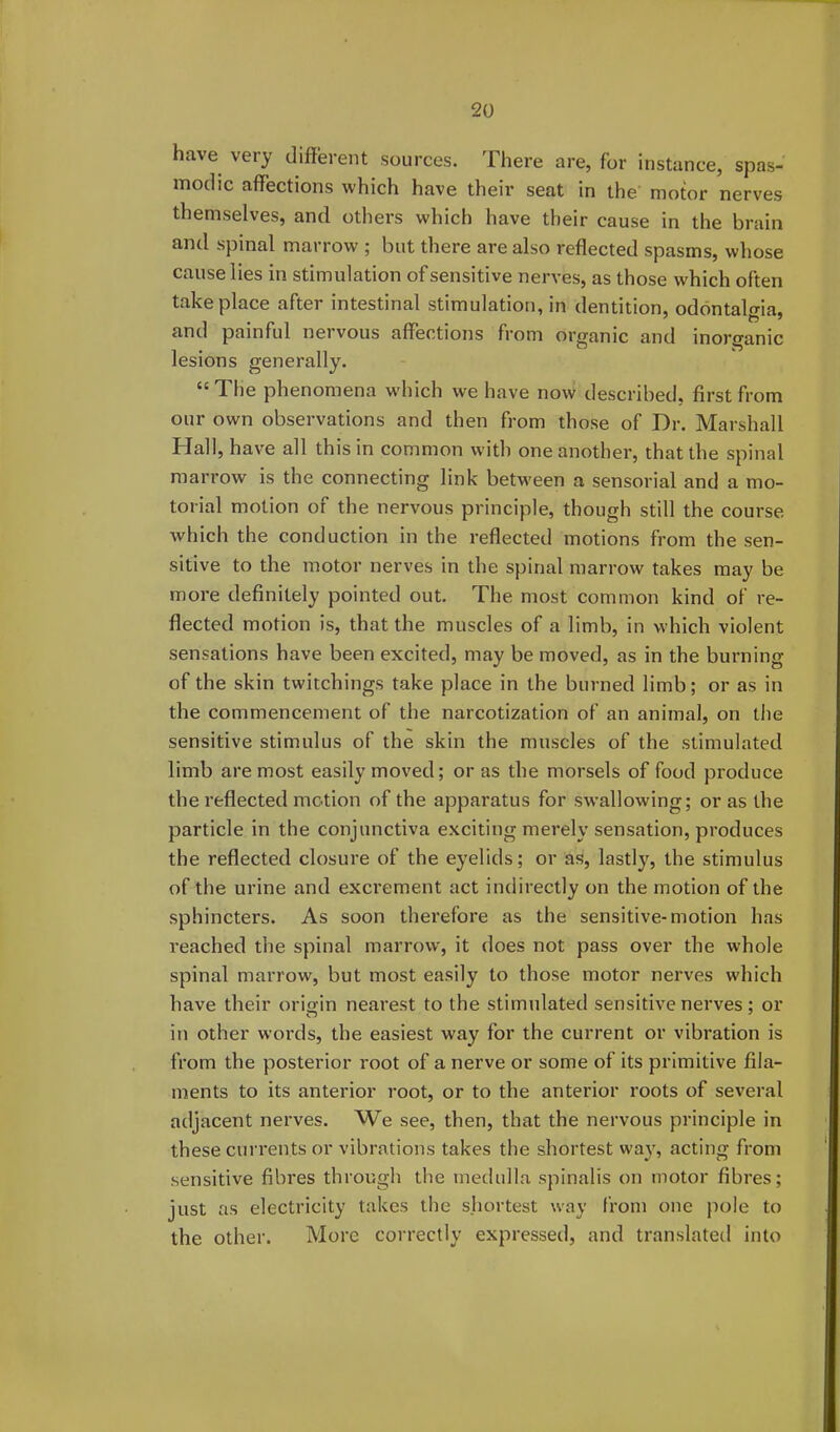 have very different sources. There are, for instance, spas- modic affections which have their seat in the motor nerves themselves, and others which have their cause in the brain and spinal marrow ; but there are also reflected spasms, whose cause lies in stimulation of sensitive nerves, as those which often take place after intestinal stimulation, in dentition, odontalgia, and painful nervous affections from organic and inorganic lesions generally. “ The phenomena which we have now described, first from our own observations and then from those of Dr. Marshall Hall, have all this in common with one another, that the spinal marrow is the connecting link between a sensorial and a mo- torial motion of the nervous principle, though still the course which the conduction in the reflected motions from the sen- sitive to the motor nerves in the spinal marrow takes may be more definitely pointed out. The most common kind of re- flected motion is, that the muscles of a limb, in which violent sensations have been excited, may be moved, as in the burning of the skin twitchings take place in the burned limb; or as in the commencement of the narcotization of an animal, on the sensitive stimulus of the skin the muscles of the stimulated limb are most easily moved; or as the morsels of food produce the reflected motion of the apparatus for swallowing; or as the particle in the conjunctiva exciting merely sensation, produces the reflected closure of the eyelids; or as, lastly, the stimulus of the urine and excrement act indirectly on the motion of the sphincters. As soon therefore as the sensitive-motion has reached the spinal marrow, it does not pass over the whole spinal marrow, but most easily to those motor nerves which have their origin nearest to the stimulated sensitive nerves ; or in other words, the easiest way for the current or vibration is from the posterior root of a nerve or some of its primitive fila- ments to its anterior root, or to the anterior roots of several adjacent nerves. We see, then, that the nervous principle in these currents or vibrations takes the shortest way, acting from sensitive fibres through the medulla spinalis on motor fibres; just as electricity takes the shortest way from one pole to the other. More correctly expressed, and translated into