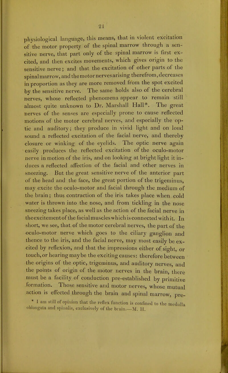 physiological language, this means, that in violent excitation of the motor property of the spinal marrow through a sen- sitive nerve, that part only of the spinal marrow is first ex- cited, and then excites movements, which gives origin to the sensitive nerve 5 and that the excitation of other paits ol the spinal marrow, and the motor nervesarising therefrom, decreases in proportion as they are more removed from the spot excited by the sensitive nerve. The same holds also ol the cerebral nerves, whose reflected phenomena appear to remain still almost quite unknown to Dr. Marshall Hall*. 1 he great nerves of the senses are especially prone to cause reflected motions of the motor cerebral nerves, and especially the op- tic and auditory; they produce in vivid light and on loud sound a reflected excitation of the facial nerve, and thereby closure or winking of the eyelids. The optic nerve again easily produces the reflected excitation of the oculo-motor nerve in motion of the iris, and on looking at bright light it in- duces a reflected affection of the facial and other nerves in sneezing. But the great sensitive nerve of the anterior part of the head and the face, the great portion of the trigeminus, may excite the oculo-motor and facial through the medium of the brain; thus contraction of the iris takes place when cold water is thrown into the nose, and from tickling in the nose sneezing takes place, as well as the action of the facial nerve in theexcitementof the facialmuscleswhich is connected withit. In short, we see, that of the motor cerebral nerves, the part of the oculo-motor nerve which goes to the ciliary ganglion and thence to the iris, and the facial nerve, may most easily be ex- cited by reflexion, and that the impressions either of sight, or touch,or hearing maybe the exciting causes: therefore between the origins of the optic, trigeminus, and auditory nerves, and the points of origin of the motor nerves in the brain, there must be a facility of conduction pre-established by primitive formation. Those sensitive and motor nerves, whose mutual action is effected through the brain and spinal marrow, pre- I am still of opinion that the reflex function is confined to the medulla oblongata and spinalis, exclusively of the brain. M. 11.