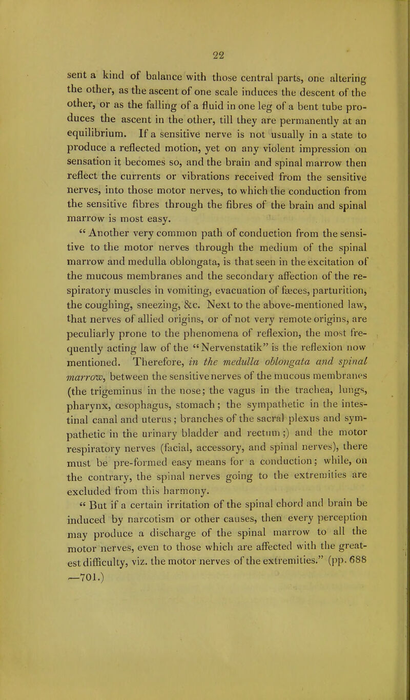 sent a kind of balance with those central parts, one altering the other, as the ascent ot one scale induces the descent of the other, or as the falling of a fluid in one leg of a bent tube pro- duces the ascent in the other, till they are permanently at an equilibrium. If a sensitive nerve is not usually in a state to produce a reflected motion, yet on any violent impression on sensation it becomes so, and the brain and spinal marrow then reflect the currents or vibrations received from the sensitive nerves, into those motor nerves, to which the conduction from the sensitive fibres through the fibres of the brain and spinal marrow is most easy. “Another very common path of conduction from the sensi- tive to the motor nerves through the medium of the spinal marrow and medulla oblongata, is that seen in the excitation of the mucous membranes and the secondary affection of the re- spiratory muscles in vomiting, evacuation of feces, parturition, the coughing, sneezing, &c. Next to the above-mentioned law, that nerves of allied origins, or of not very remote origins, are peculiarly prone to the phenomena of reflexion, the most fre- quently acting law of the “ Nervenstatik” is the reflexion now mentioned. Therefore, in the medulla oblongata and spinal marrow, between the sensitive nerves of the mucous membranes (the trigeminus in the nose; the vagus in the trachea, lungs, pharynx, oesophagus, stomach ; the sympathetic in the intes- tinal canal and uterus; branches of the sacral plexus and sym- pathetic in the urinary bladder and rectum ;) and the motor respiratory nerves (facial, accessory, and spinal nerves), there must be pre-formed easy means for a conduction; while, on the contrary, the spinal nerves going to the extremities are excluded from this harmony. “ But if a certain irritation of the spinal chord and brain be induced by narcotism or other causes, then every perception may produce a discharge of the spinal marrow to all the motor nerves, even to those which are affected with the great- est difficulty, viz. the motor nerves of the extremities.” (pp. 688 —701.)