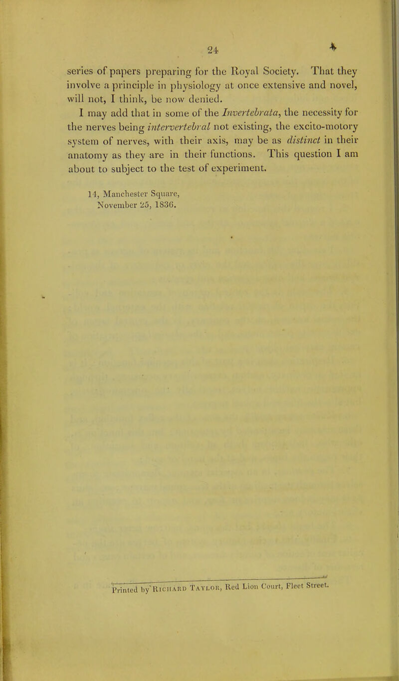 4 series of papers preparing for the Royal Society. That they involve a principle in physiology at once extensive and novel, will not, I think, be now denied. I may add that in some of the Invertebrata, the necessity for the nerves being intervertebral not existing, the excito-molory system of nerves, with their axis, may be as distinct in their anatomy as they are in their functions. This question I am about to subject to the test of experiment. 14, Manchester Square, November 25, 1836. Printed by'Richard Taylor, Red Lion Court, Fleet Street.