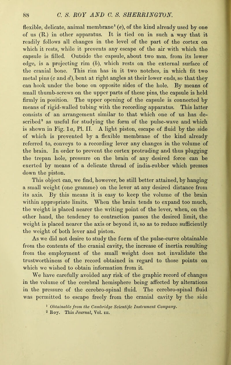 flexible, delicate, animal membrane1 (e), of the kind already used by one of us (R.) in other apparatus. It is tied on in such a way that it readily follows all changes in the level of the part of the cortex on which it rests, while it prevents any escape of the air with which the capsule is filled. Outside the capsule, about two mm. from its lower edge, is a projecting rim (b), which rests on the external surface of the cranial bone. This rim has in it two notches, in which fit two metal pins (c and d), bent at right angles at their lower ends, so that they can hook under the bone on opposite sides of the hole. By means of small thumb-screws on the upper parts of these pins, the capsule is held firmly in position. The upper opening of the capsule is connected by means of rigid-walled tubing with the recording apparatus. This latter consists of an arrangement similar to that which one of us has de- scribed2 as useful for studying the form of the pulse-wave and which is shewn in Fig. la, PI. II. A light piston, escape of fluid by the side of which is prevented by a flexible membrane of the kind already referred to, conveys to a recording lever any changes in the volume of the brain. In order to prevent the cortex protruding and thus plugging the trepan hole, pressure on the brain of any desired force can be exerted by means of a delicate thread of india-rubber which presses down the piston. This object can, we find, however, be still better attained, by hanging a small weight (one gramme) on the lever at any desired distance from its axis. By this means it is easy to keep the volume of the brain within appropriate limits. When the brain tends to expand too much, the weight is placed nearer the writing point of the lever, when, on the other hand, the tendency to contraction passes the desired limit, the weight is placed nearer the axis or beyond it, so as to reduce sufficiently the weight of both lever and piston. As we did not desire to study the form of the pulse-curve obtainable from the contents of the cranial cavity, the increase of inertia resulting from the employment of the small weight does not invalidate the trustworthiness of the record obtained in regard to those points on which we wished to obtain information from it. We have carefully avoided any risk of the graphic record of changes in the volume of the cerebral hemisphere being affected by alterations in the pressure of the cerebro-spinal fluid. The cerebro-spinal fluid was permitted to escape freely from the cranial cavity by the side 1 Obtainable from the Cambridge Scientific Instrument Company. 2 Roy. This Journal, Yol. hi.