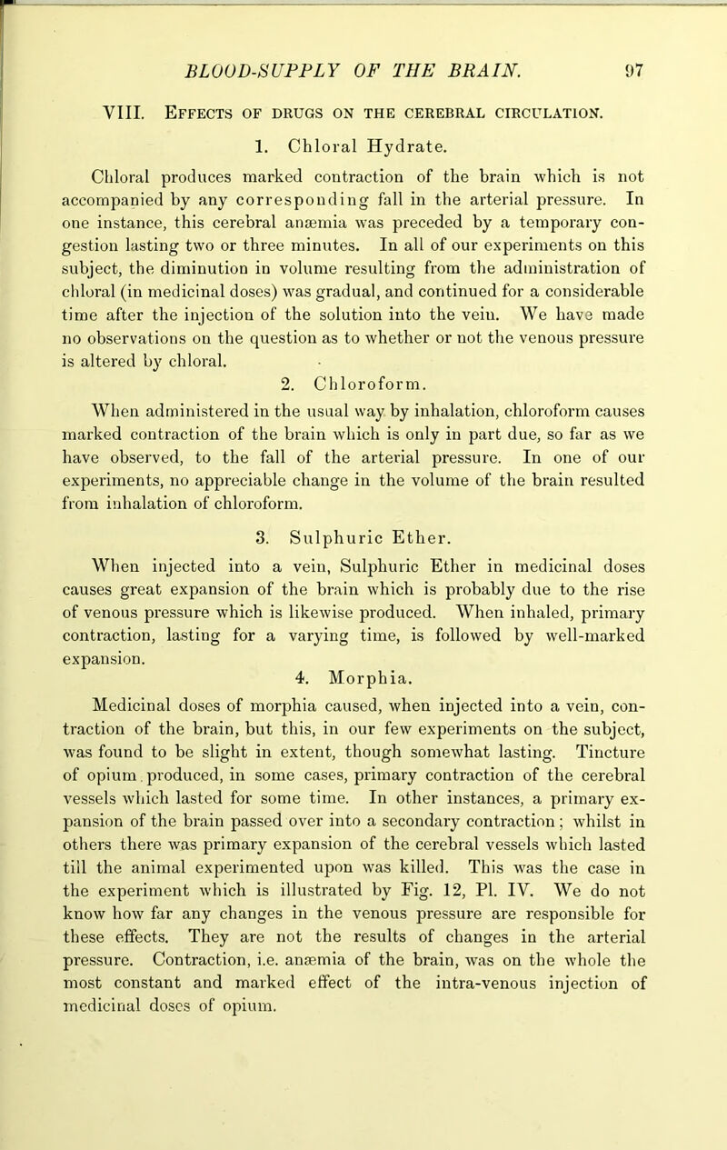 VIII. Effects of drugs on the cerebral circulation. 1. Chloral Hydrate. Chloral produces marked contraction of the brain which is not accompanied by any corresponding fall in the arterial pressure. In one instance, this cerebral anaemia was preceded by a temporary con- gestion lasting two or three minutes. In all of our experiments on this subject, the diminution in volume resulting from the administration of chloral (in medicinal doses) was gradual, and continued for a considerable time after the injection of the solution into the veiu. We have made no observations on the question as to whether or not the venous pressure is altered by chloral. 2. Chloroform. When administered in the usual way by inhalation, chloroform causes marked contraction of the brain which is only in part due, so far as we have observed, to the fall of the arterial pressure. In one of our experiments, no appreciable change in the volume of the brain resulted from inhalation of chloroform. 3. Sulphuric Ether. When injected into a vein, Sulphuric Ether in medicinal doses causes great expansion of the brain which is probably due to the rise of venous pressure which is likewise produced. When inhaled, primary contraction, lasting for a varying time, is followed by well-marked expansion. 4. Morphia. Medicinal doses of morphia caused, when injected into a vein, con- traction of the brain, but this, in our few experiments on the subject, was found to be slight in extent, though somewhat lasting. Tincture of opium produced, in some cases, primary contraction of the cerebral vessels which lasted for some time. In other instances, a primary ex- pansion of the brain passed over into a secondary contraction ; whilst in others there was primary expansion of the cerebral vessels which lasted till the animal experimented upon was killed. This was the case in the experiment which is illustrated by Fig. 12, PI. IV. We do not know how far any changes in the venous pressure are responsible for these effects. They are not the results of changes in the arterial pressure. Contraction, i.e. anaemia of the brain, was on the whole the most constant and marked effect of the intra-venous injection of medicinal doses of opium.