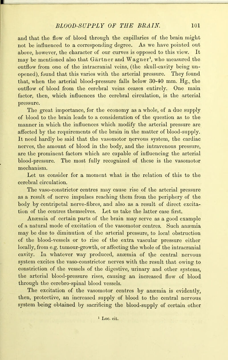 and that the flow of blood through the capillaries of the brain might not be influenced to a corresponding degree. As we have pointed out above, however, the character of our curves is opposed to this view. It may be mentioned also that Gartner and Wagner1, who measured the outflow from one of the intracranial veins, (the skull-cavity being un- opened), found that this varies with the arterial pressure. They found that, when the arterial blood-pressure falls below 30-40 mm. Hg., the outflow of blood from the cerebral veins ceases entirely. One main factor, then, which influences the cerebral circulation, is the arterial pressure. The great importance, for the economy as a whole, of a due supply of blood to the brain leads to a consideration of the question as to the manner in which the influences which modify the arterial pressure are affected by the requirements of the brain in the matter of blood-supply. It need hardly be said that the vasomotor nervous system, the cardiac nerves, the amount of blood in the body, and the intravenous pressure, are the prominent factors which are capable of influencing the arterial blood-pressure. The most fully recognized of these is the vasomotor mechanism. Let us consider for a moment what is the relation of this to the cerebral circulation. The vaso-constrictor centres may cause rise of the arterial pressure as a result of nerve impulses reaching them from the periphery of the body by centripetal nerve-fibres, and also as a result of direct excita- tion of the centres themselves. Let us take the latter case first. Antenna of certain parts of the brain may serve as a good example of a natural mode of excitation of the vasomotor centres. Such ansemia may be due to diminution of the arterial pressure, to local obstruction of the blood-vessels or to rise of the extra vascular pressure either locally, from e.g. tumour-growth, or affecting the whole of the intracranial cavity. In whatever way produced, anaemia of the central nervous system excites the vaso-constrictor nerves with the result that owing to constriction of the vessels of the digestive, urinary and other systems, the arterial blood-pressure rises, causing an increased flow of blood through the cerebro-spinal blood vessels. The excitation of the vasomotor centres by anaemia is evidently, then, protective, an increased supply of blood to the central nervous system being obtained by sacrificing the blood-supply of certain other