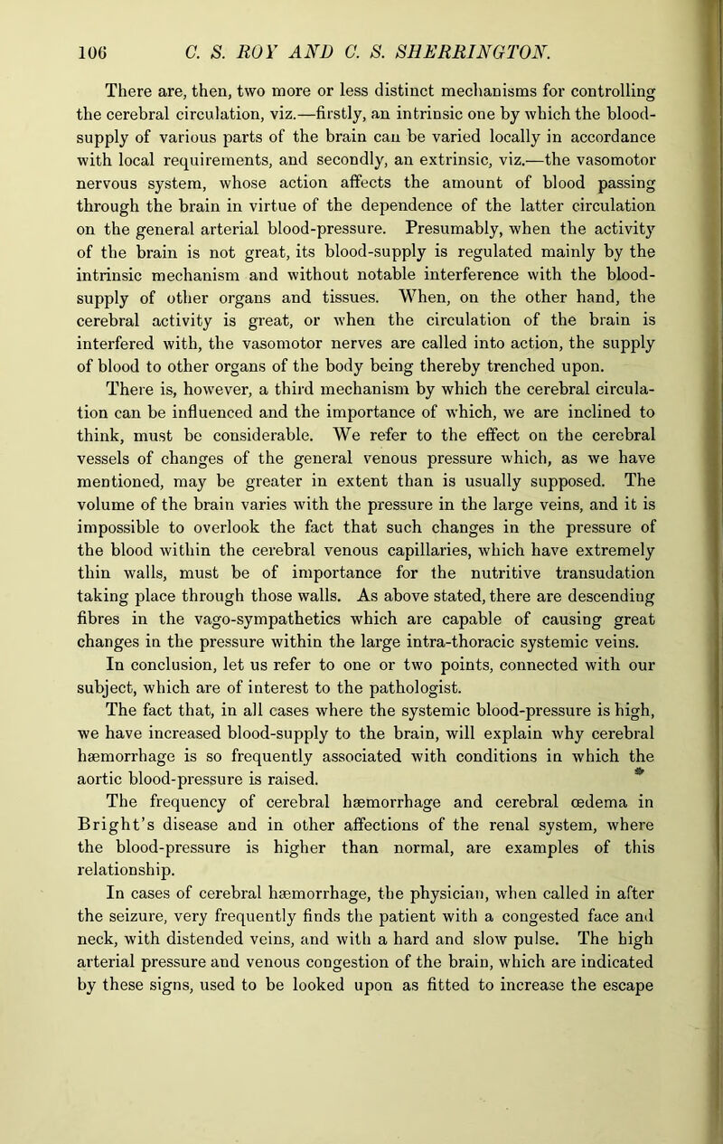 There are, then, two more or less distinct mechanisms for controlling the cerebral circulation, viz.—firstly, an intrinsic one by which the blood- supply of various parts of the brain can be varied locally in accordance with local requirements, and secondly, an extrinsic, viz.—the vasomotor nervous system, whose action affects the amount of blood passing through the brain in virtue of the dependence of the latter circulation on the general arterial blood-pressure. Presumably, when the activity of the brain is not great, its blood-supply is regulated mainly by the intrinsic mechanism and without notable interference with the blood- supply of other organs and tissues. When, on the other hand, the cerebral activity is great, or when the circulation of the brain is interfered with, the vasomotor nerves are called into action, the supply of blood to other organs of the body being thereby trenched upon. There is, however, a third mechanism by which the cerebral circula- tion can be influenced and the importance of which, we are inclined to think, must be considerable. We refer to the effect on the cerebral vessels of changes of the general venous pressure which, as we have mentioned, may be greater in extent than is usually supposed. The volume of the brain varies with the pressure in the large veins, and it is impossible to overlook the fact that such changes in the pressure of the blood within the cerebral venous capillaries, which have extremely thin walls, must be of importance for the nutritive transudation taking place through those walls. As above stated, there are descending fibres in the vago-sympathetics which are capable of causing great changes in the pressure within the large intra-thoracic systemic veins. In conclusion, let us refer to one or two points, connected with our subject, which are of interest to the pathologist. The fact that, in all cases where the systemic blood-pressure is high, we have increased blood-supply to the brain, will explain why cerebral haemorrhage is so frequently associated with conditions in which the aortic blood-pressure is raised. The frequency of cerebral haemorrhage and cerebral oedema in Bright’s disease and in other affections of the renal system, where the blood-pressure is higher than normal, are examples of this relationship. In cases of cerebral haemorrhage, the physician, when called in after the seizure, very frequently finds the patient with a congested face and neck, with distended veins, and with a hard and slow pulse. The high arterial pressure and venous congestion of the brain, which are indicated by these signs, used to be looked upon as fitted to increase the escape