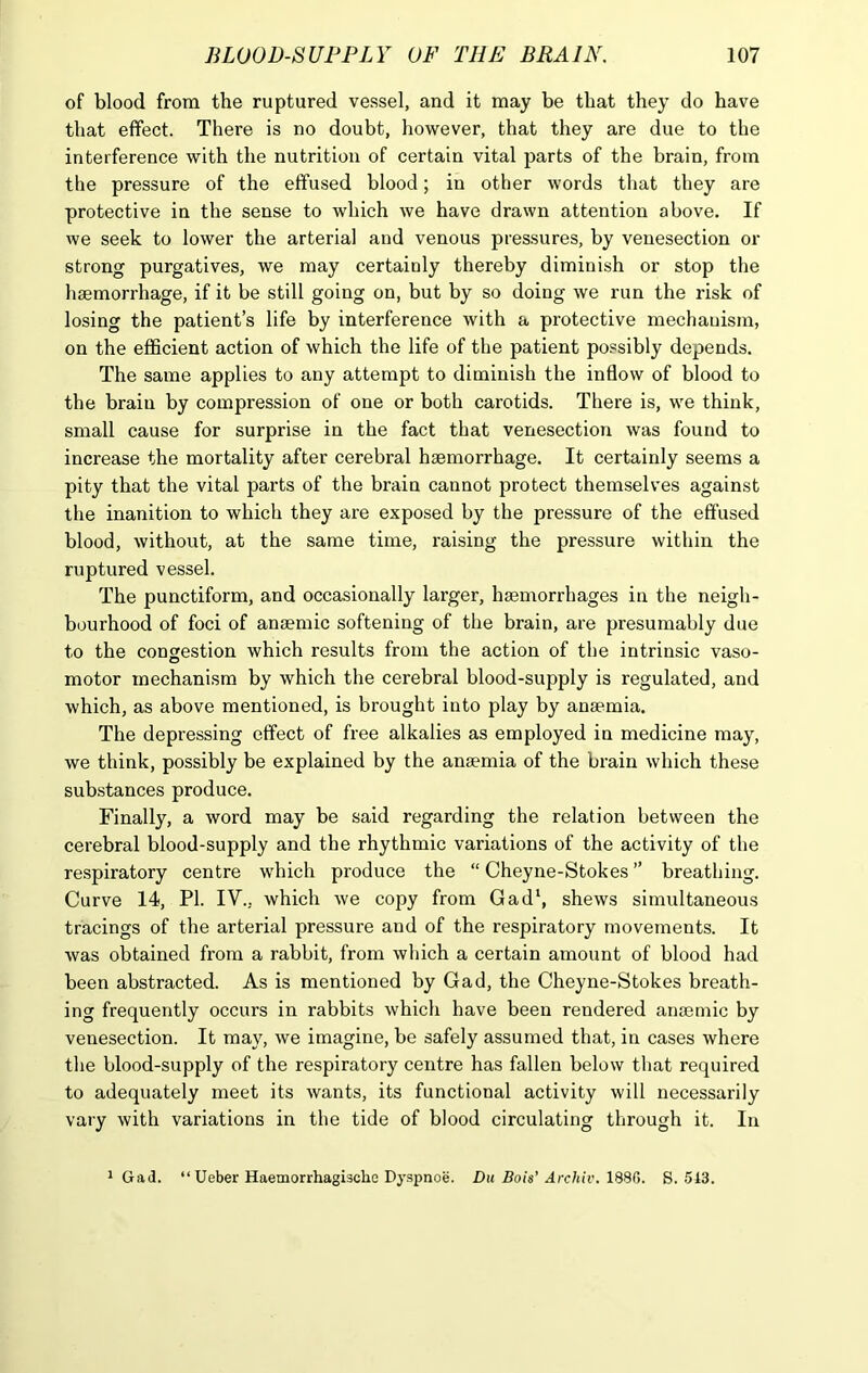 of blood from the ruptured vessel, and it may be that they do have that effect. There is no doubt, however, that they are due to the interference with the nutrition of certain vital parts of the brain, from the pressure of the effused blood; in other words that they are protective in the sense to which we have drawn attention above. If we seek to lower the arterial and venous pressures, by venesection or strong purgatives, we may certainly thereby diminish or stop the haemorrhage, if it be still going on, but by so doing we run the risk of losing the patient’s life by interference with a protective mechanism, on the efficient action of which the life of the patient possibly depends. The same applies to any attempt to diminish the inflow of blood to the brain by compression of one or both carotids. There is, we think, small cause for surprise in the fact that venesection was found to increase the mortality after cerebral haemorrhage. It certainly seems a pity that the vital parts of the brain cannot protect themselves against the inanition to which they are exposed by the pressure of the effused blood, without, at the same time, raising the pressure within the ruptured vessel. The punctiform, and occasionally larger, haemorrhages in the neigh- bourhood of foci of anaemic softening of the brain, are presumably due to the congestion which results from the action of the intrinsic vaso- motor mechanism by which the cerebral blood-supply is regulated, and which, as above mentioned, is brought into play by anaemia. The depressing effect of free alkalies as employed in medicine may, we think, possibly be explained by the anaemia of the brain which these substances produce. Finally, a word may be said regarding the relation between the cerebral blood-supply and the rhythmic variations of the activity of the respiratory centre which produce the “ Cheyne-Stokes ” breathing. Curve 14, PI. IV., which we copy from Gad1, shews simultaneous tracings of the arterial pressure and of the respiratory movements. It was obtained from a rabbit, from which a certain amount of blood had been abstracted. As is mentioned by Gad, the Cheyne-Stokes breath- ing frequently occurs in rabbits which have been rendered anaemic by venesection. It may, we imagine, be safely assumed that, in cases where the blood-supply of the respiratory centre has fallen below that required to adequately meet its wants, its functional activity will necessarily vary with variations in the tide of blood circulating through it. In » Gad. “Ueber Haemorrhagische Dyspnoe. Du Bois’ Archiv. 1880. S. 513.