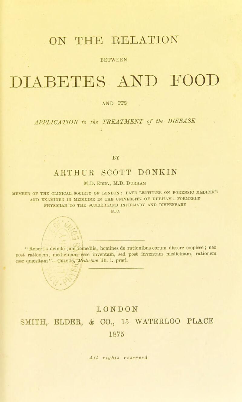 ON THE RELATION BETWEEN DIABETES AND FOOD AJSB ITS APPLICATION to the TREATMENT of the DISEASE BY AKTHUR SCOTT DONKIN M.D. Edin., M.D. Durham MEMBER OF THE CLIMCAL SOCIETY OF LONDON : LATE LECTURER ON FORENSIC MEDICINE AND EXAMINER IN' MEDICINE IN THE TXNIVERSITT OF DURHAM : FORMERLY PHYSICIAN TO THE SUNDERLAND nfFIRMARY AND DISPENSARY ETC.  Repertis deincle jam reinediis, homines de rationibus eorum dissere coepisse; nec post ratioriem, medicinam esse inventam, sed post iuventam medicinam, rationem esse quaesitam—Cblsus, .jMedicinte lib. i. praf. LONDON SMITH, ELDER, & CO., 15 WATERLOO PLACE 1875 All iKjhls reserved