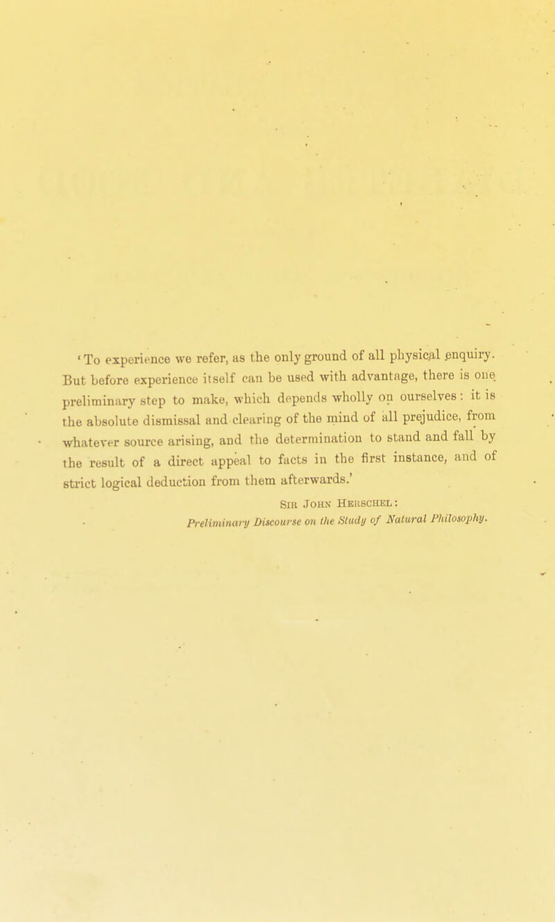 ' To experience we refer, as the only ground of all pliysic.al .enquiry. But before experience itself can be used with advantage, there is one preliminary step to make, which depends wholly on ourselves: it is tlie absolute dismissal and clearing of the niind of all prejudice, from whatever source arising, and the determination to stand and fall by the result of a direct appeal to facts in the first instance, and of strict logical deduction from them afterwards.' Sib John Heuschel: Preliminat-y Discourse oit (lie Study of Natural Philosophy.