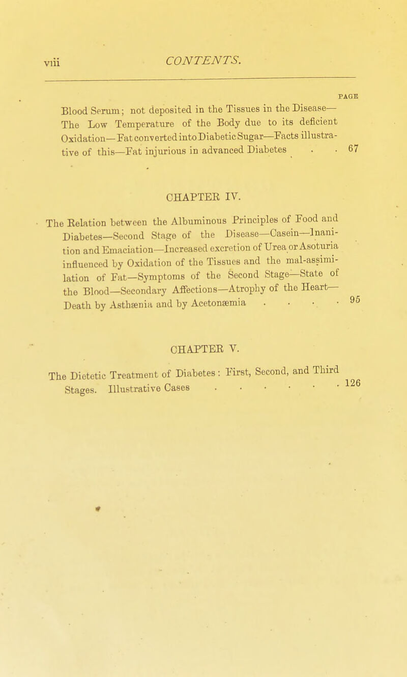 Blood Serum; not deposited in the Tissiies in the Disease— The Low Temperature of the Body diie to its deficient Oxidation— Fat con-verted intoDiabeticSugar—Pacts illustra- tive of this—Fat injurious in advanced Diabetes CHAPTER IV. The Relation between the Albuminous Principles of Food and Diabetes—Second Stage of the Disease—Casein—Inani- tion and Emaciation—Increased excretion of Urea or Asoturia influenced by Oxidation of the Tissues and the mal-assimi- lation of Fat—Symptoms of the Second Stage—State of the Blood—Secondary Affections—Atrophy of the Hearfc— Death by Asthsenia and by Acetonsemia . . •, • CHAPTER V. The Dietetic Treatment of Diabetes: Stages. Illustrative Cases First, Second, and Third . 126